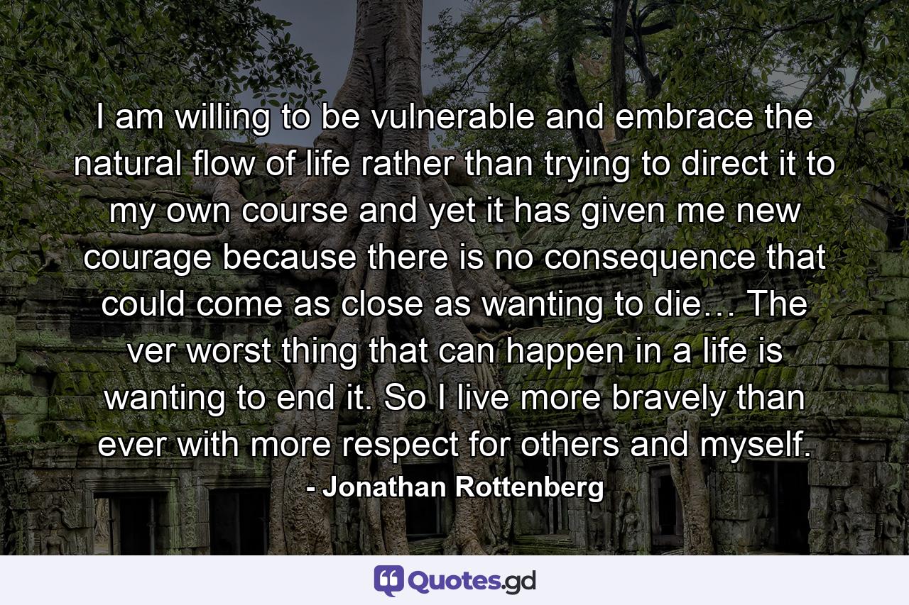 I am willing to be vulnerable and embrace the natural flow of life rather than trying to direct it to my own course and yet it has given me new courage because there is no consequence that could come as close as wanting to die… The ver worst thing that can happen in a life is wanting to end it. So I live more bravely than ever with more respect for others and myself. - Quote by Jonathan Rottenberg