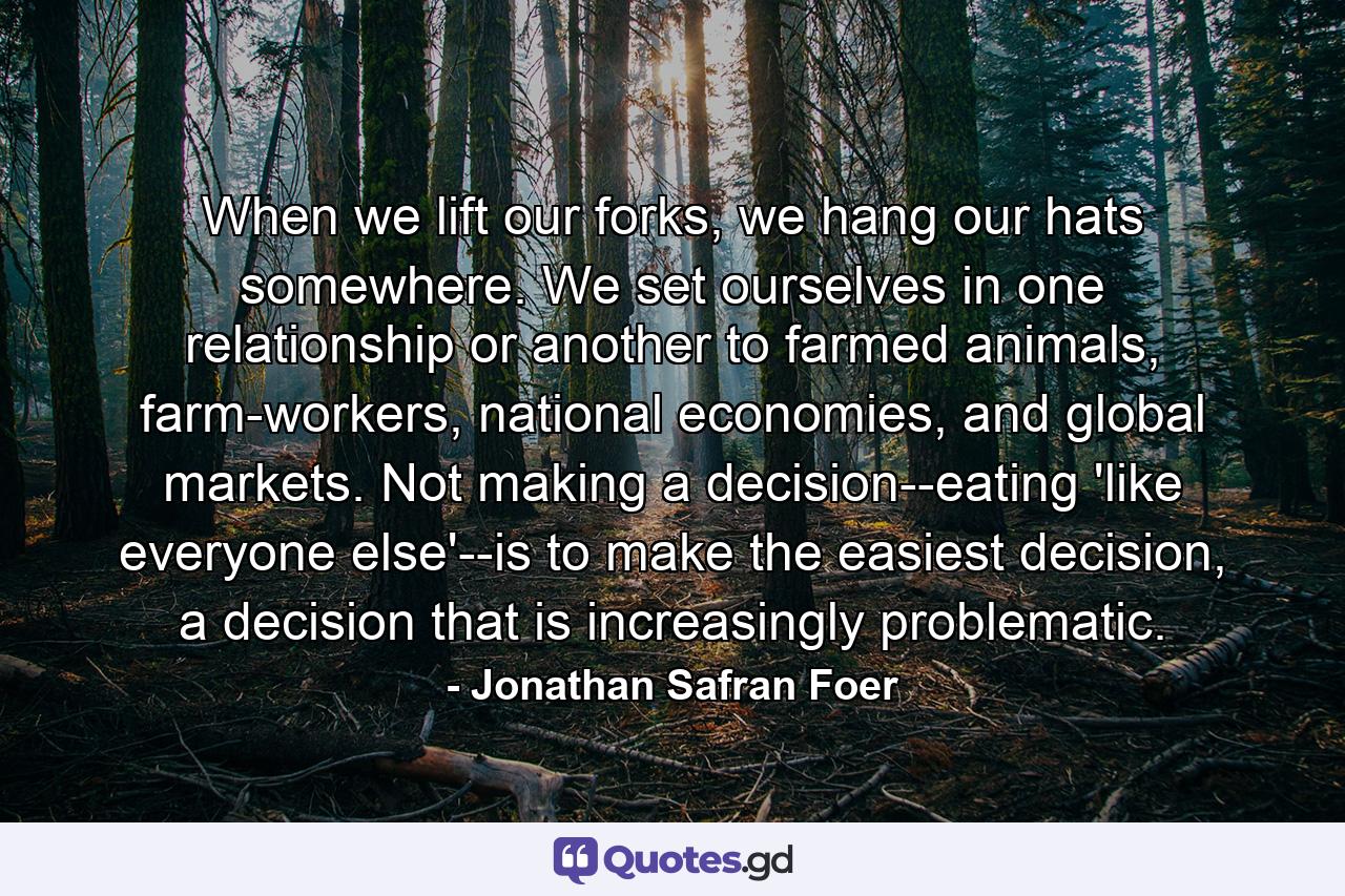 When we lift our forks, we hang our hats somewhere. We set ourselves in one relationship or another to farmed animals, farm-workers, national economies, and global markets. Not making a decision--eating 'like everyone else'--is to make the easiest decision, a decision that is increasingly problematic. - Quote by Jonathan Safran Foer