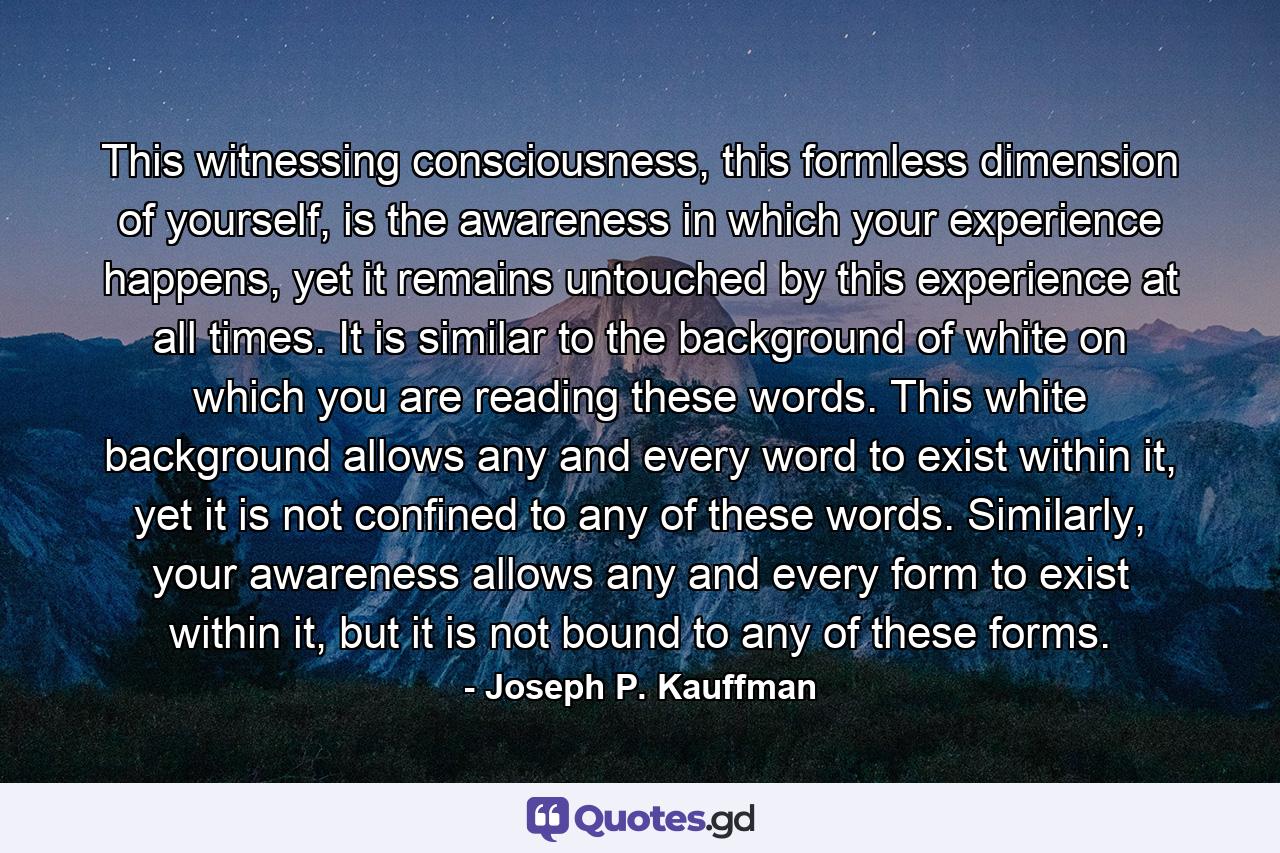 This witnessing consciousness, this formless dimension of yourself, is the awareness in which your experience happens, yet it remains untouched by this experience at all times. It is similar to the background of white on which you are reading these words. This white background allows any and every word to exist within it, yet it is not confined to any of these words. Similarly, your awareness allows any and every form to exist within it, but it is not bound to any of these forms. - Quote by Joseph P. Kauffman