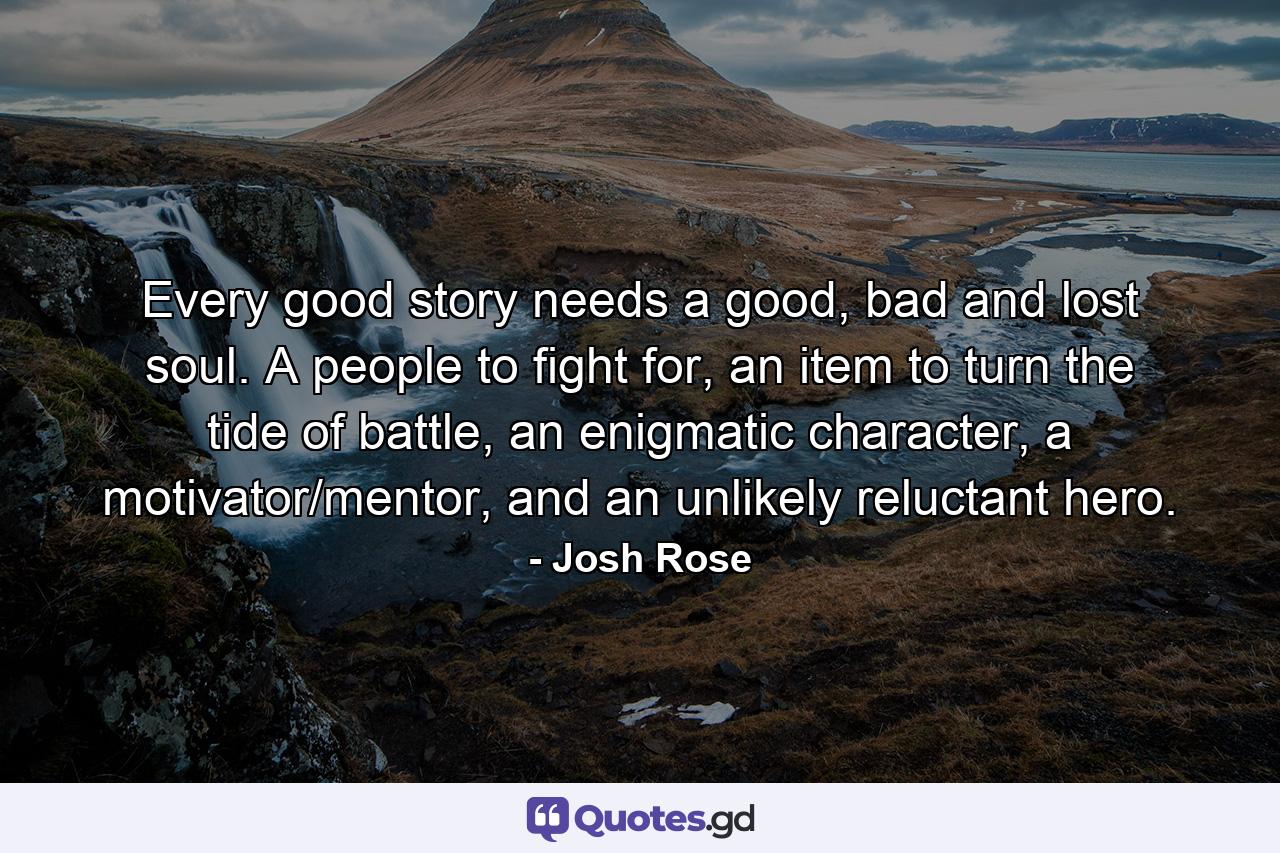 Every good story needs a good, bad and lost soul. A people to fight for, an item to turn the tide of battle, an enigmatic character, a motivator/mentor, and an unlikely reluctant hero. - Quote by Josh Rose