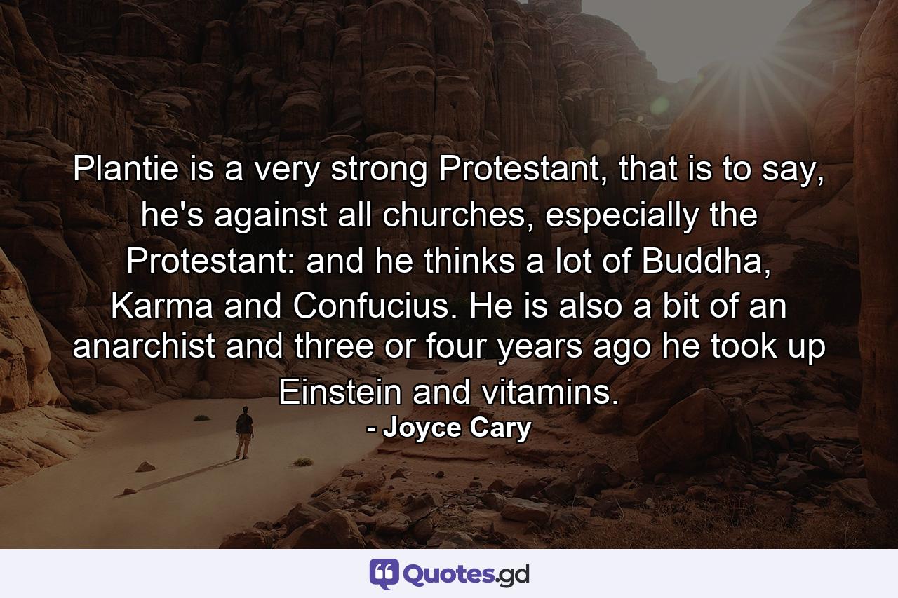 Plantie is a very strong Protestant, that is to say, he's against all churches, especially the Protestant: and he thinks a lot of Buddha, Karma and Confucius. He is also a bit of an anarchist and three or four years ago he took up Einstein and vitamins. - Quote by Joyce Cary