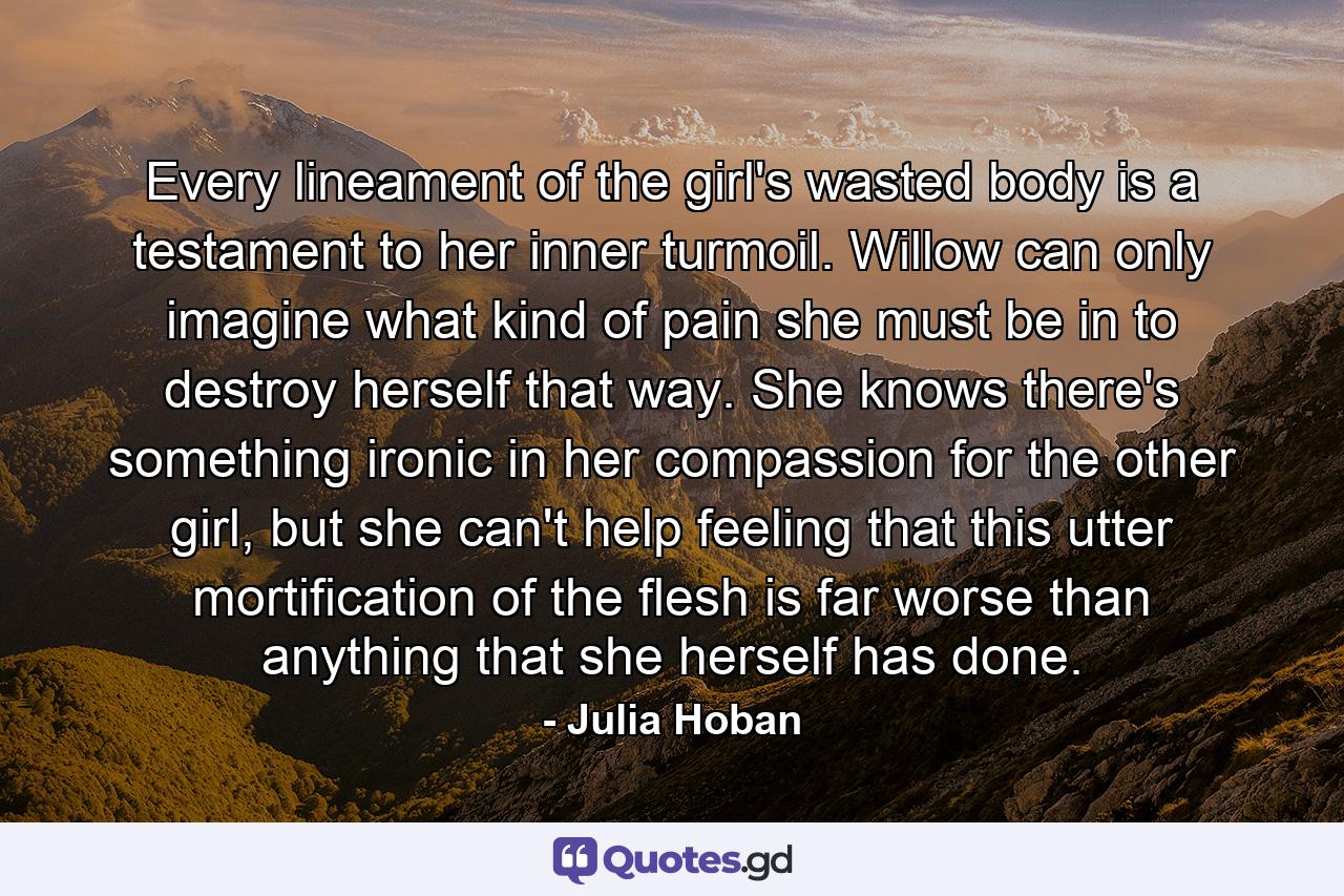 Every lineament of the girl's wasted body is a testament to her inner turmoil. Willow can only imagine what kind of pain she must be in to destroy herself that way. She knows there's something ironic in her compassion for the other girl, but she can't help feeling that this utter mortification of the flesh is far worse than anything that she herself has done. - Quote by Julia Hoban