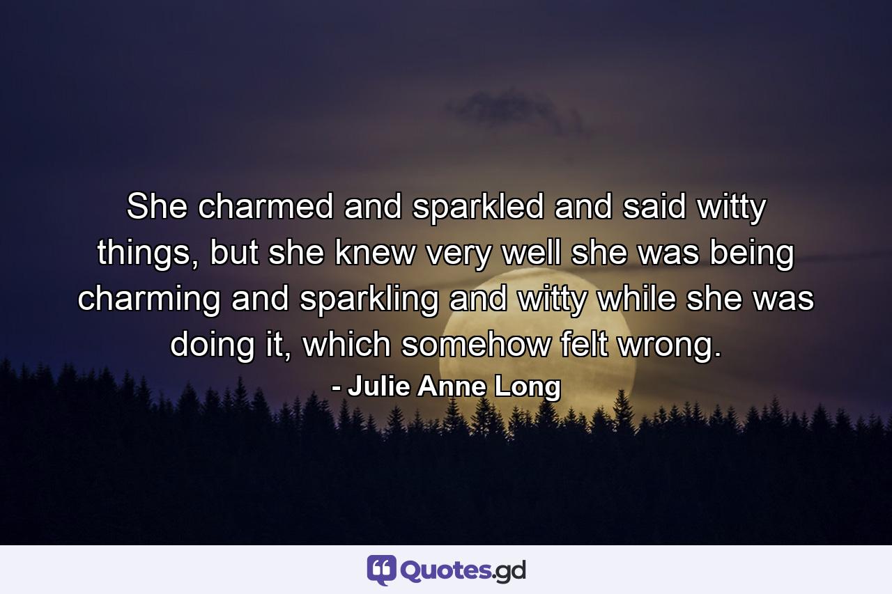 She charmed and sparkled and said witty things, but she knew very well she was being charming and sparkling and witty while she was doing it, which somehow felt wrong. - Quote by Julie Anne Long