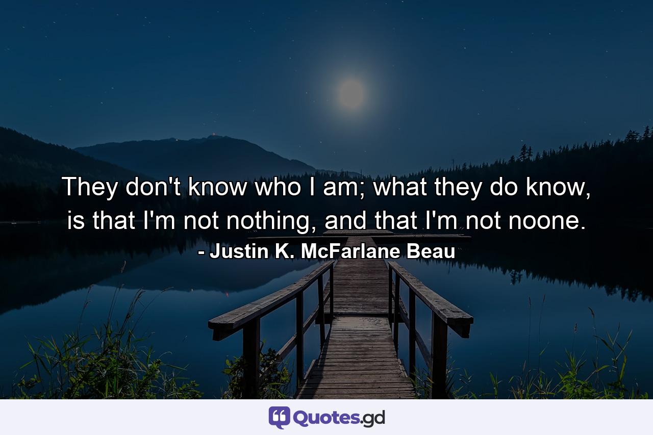 They don't know who I am; what they do know, is that I'm not nothing, and that I'm not noone. - Quote by Justin K. McFarlane Beau