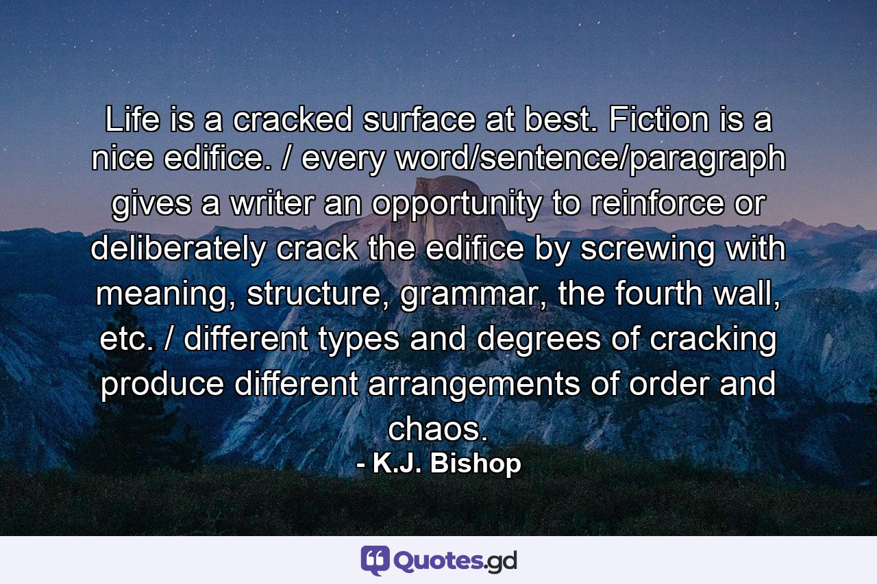 Life is a cracked surface at best. Fiction is a nice edifice. / every word/sentence/paragraph gives a writer an opportunity to reinforce or deliberately crack the edifice by screwing with meaning, structure, grammar, the fourth wall, etc. / different types and degrees of cracking produce different arrangements of order and chaos. - Quote by K.J. Bishop