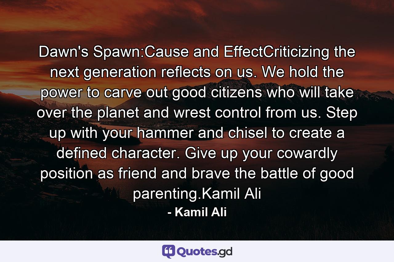 Dawn's Spawn:Cause and EffectCriticizing the next generation reflects on us. We hold the power to carve out good citizens who will take over the planet and wrest control from us. Step up with your hammer and chisel to create a defined character. Give up your cowardly position as friend and brave the battle of good parenting.Kamil Ali - Quote by Kamil Ali