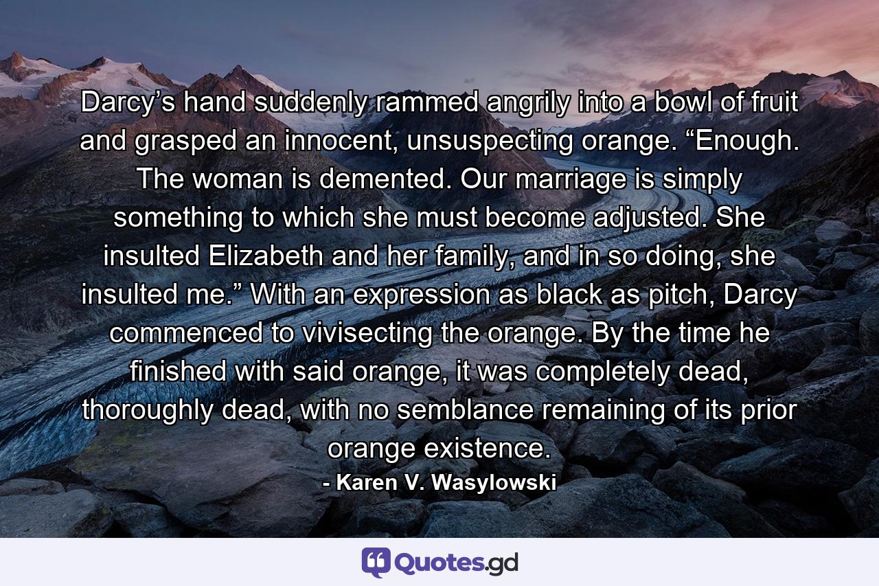 Darcy’s hand suddenly rammed angrily into a bowl of fruit and grasped an innocent, unsuspecting orange. “Enough. The woman is demented. Our marriage is simply something to which she must become adjusted. She insulted Elizabeth and her family, and in so doing, she insulted me.” With an expression as black as pitch, Darcy commenced to vivisecting the orange. By the time he finished with said orange, it was completely dead, thoroughly dead, with no semblance remaining of its prior orange existence. - Quote by Karen V. Wasylowski