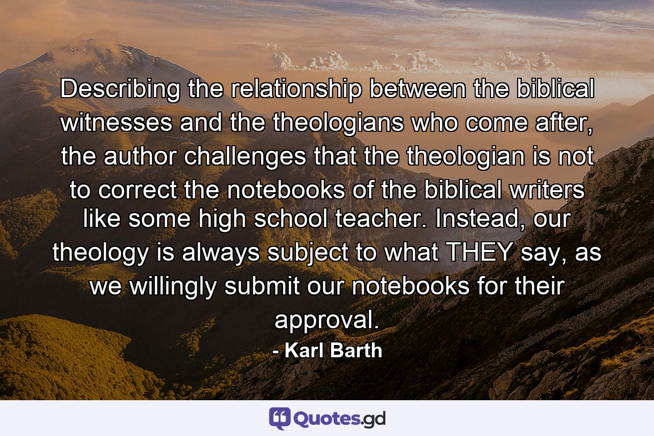 Describing the relationship between the biblical witnesses and the theologians who come after, the author challenges that the theologian is not to correct the notebooks of the biblical writers like some high school teacher. Instead, our theology is always subject to what THEY say, as we willingly submit our notebooks for their approval. - Quote by Karl Barth