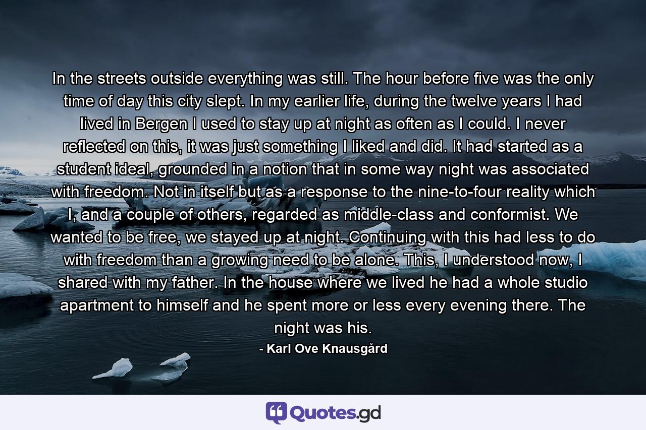 In the streets outside everything was still. The hour before five was the only time of day this city slept. In my earlier life, during the twelve years I had lived in Bergen I used to stay up at night as often as I could. I never reflected on this, it was just something I liked and did. It had started as a student ideal, grounded in a notion that in some way night was associated with freedom. Not in itself but as a response to the nine-to-four reality which I, and a couple of others, regarded as middle-class and conformist. We wanted to be free, we stayed up at night. Continuing with this had less to do with freedom than a growing need to be alone. This, I understood now, I shared with my father. In the house where we lived he had a whole studio apartment to himself and he spent more or less every evening there. The night was his. - Quote by Karl Ove Knausgård