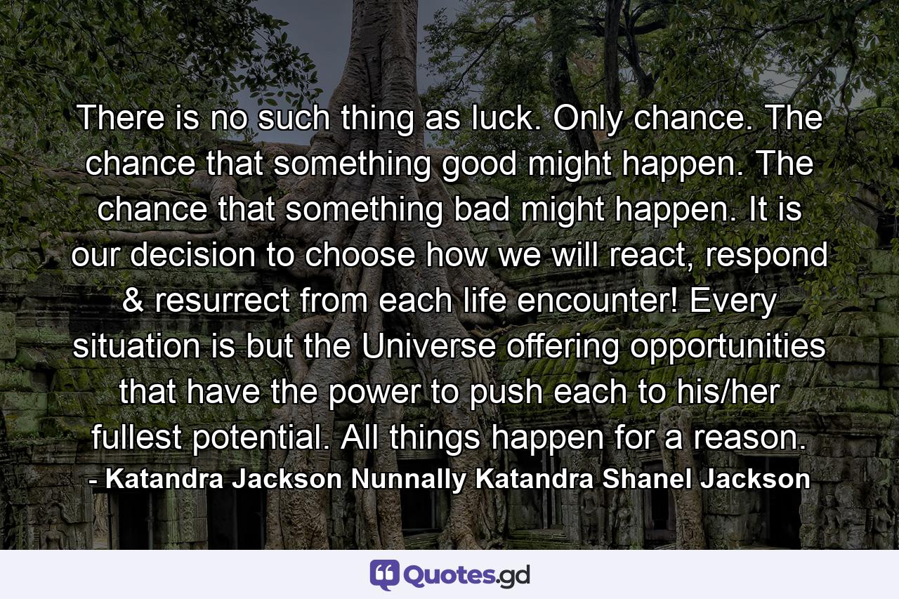 There is no such thing as luck. Only chance. The chance that something good might happen. The chance that something bad might happen. It is our decision to choose how we will react, respond & resurrect from each life encounter! Every situation is but the Universe offering opportunities that have the power to push each to his/her fullest potential. All things happen for a reason. - Quote by Katandra Jackson Nunnally Katandra Shanel Jackson