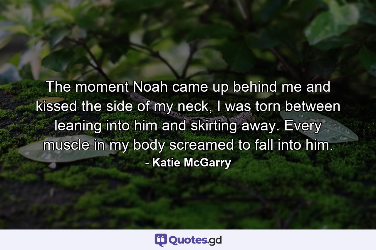 The moment Noah came up behind me and kissed the side of my neck, I was torn between leaning into him and skirting away. Every muscle in my body screamed to fall into him. - Quote by Katie McGarry