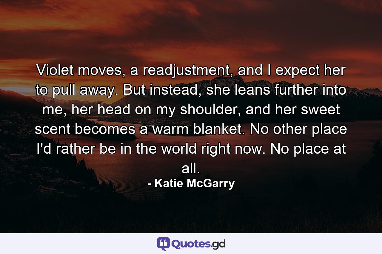 Violet moves, a readjustment, and I expect her to pull away. But instead, she leans further into me, her head on my shoulder, and her sweet scent becomes a warm blanket.  No other place I'd rather be in the world right now. No place at all. - Quote by Katie McGarry