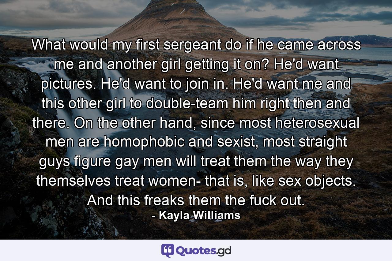 What would my first sergeant do if he came across me and another girl getting it on? He'd want pictures. He'd want to join in. He'd want me and this other girl to double-team him right then and there. On the other hand, since most heterosexual men are homophobic and sexist, most straight guys figure gay men will treat them the way they themselves treat women- that is, like sex objects. And this freaks them the fuck out. - Quote by Kayla Williams