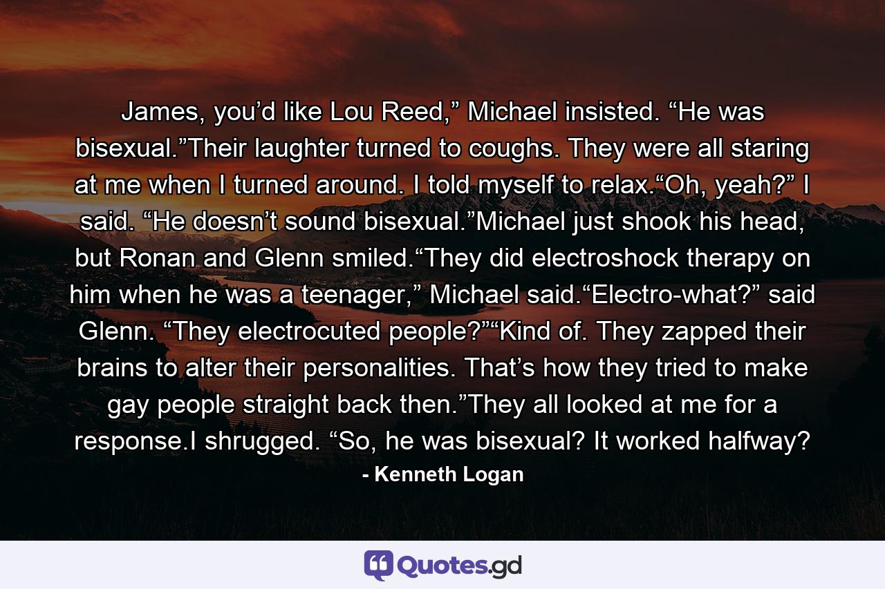 James, you’d like Lou Reed,” Michael insisted. “He was bisexual.”Their laughter turned to coughs. They were all staring at me when I turned around. I told myself to relax.“Oh, yeah?” I said. “He doesn’t sound bisexual.”Michael just shook his head, but Ronan and Glenn smiled.“They did electroshock therapy on him when he was a teenager,” Michael said.“Electro-what?” said Glenn. “They electrocuted people?”“Kind of. They zapped their brains to alter their personalities. That’s how they tried to make gay people straight back then.”They all looked at me for a response.I shrugged. “So, he was bisexual? It worked halfway? - Quote by Kenneth Logan