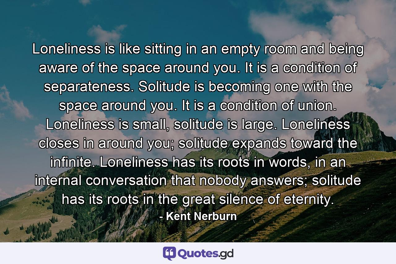 Loneliness is like sitting in an empty room and being aware of the space around you. It is a condition of separateness. Solitude is becoming one with the space around you. It is a condition of union. Loneliness is small, solitude is large. Loneliness closes in around you; solitude expands toward the infinite. Loneliness has its roots in words, in an internal conversation that nobody answers; solitude has its roots in the great silence of eternity. - Quote by Kent Nerburn