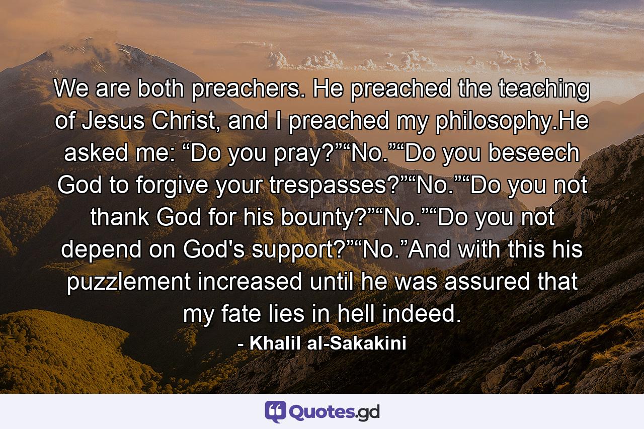 We are both preachers. He preached the teaching of Jesus Christ, and I preached my philosophy.He asked me: “Do you pray?”“No.”“Do you beseech God to forgive your trespasses?”“No.”“Do you not thank God for his bounty?”“No.”“Do you not depend on God's support?”“No.”And with this his puzzlement increased until he was assured that my fate lies in hell indeed. - Quote by Khalil al-Sakakini