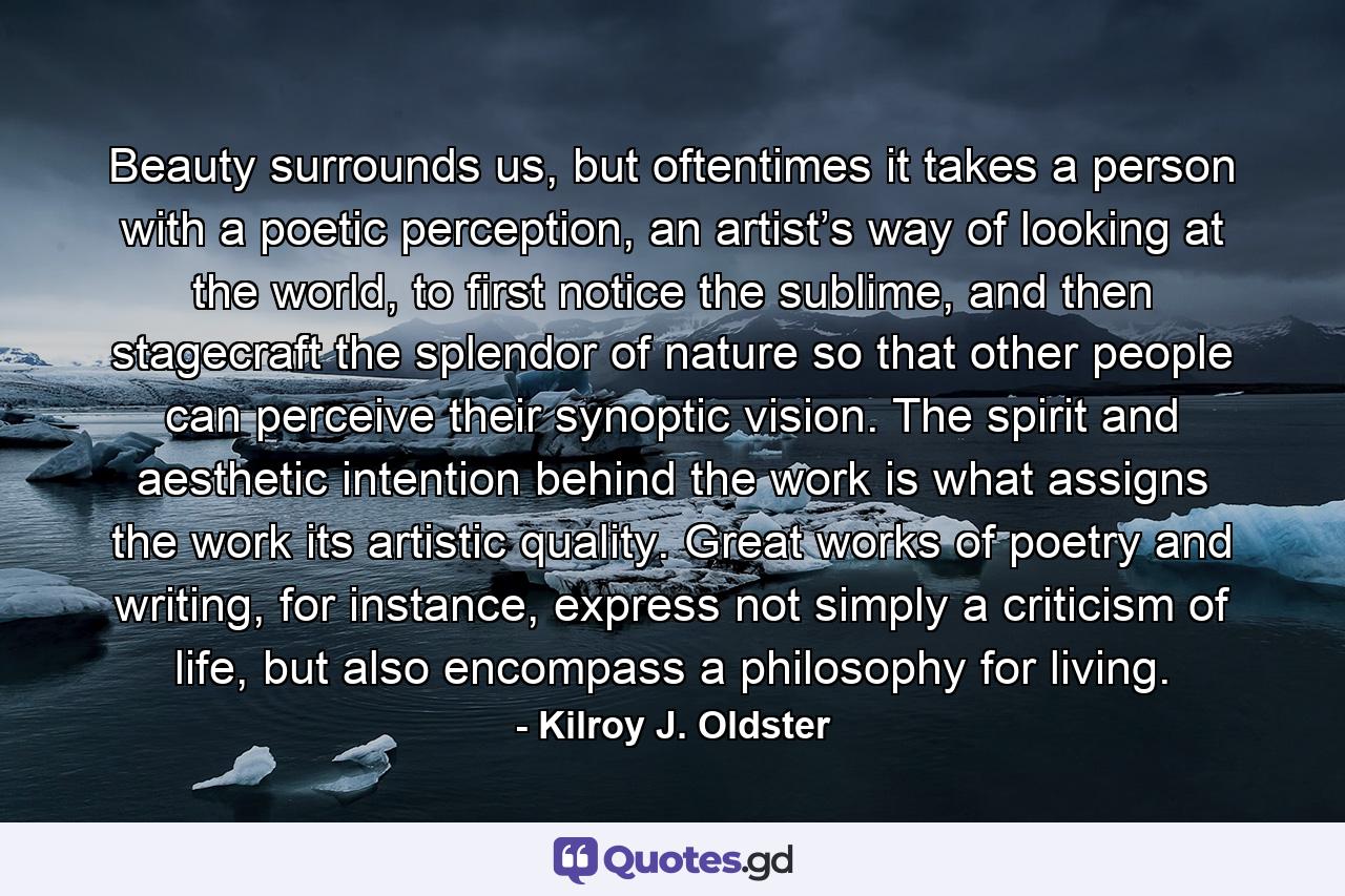 Beauty surrounds us, but oftentimes it takes a person with a poetic perception, an artist’s way of looking at the world, to first notice the sublime, and then stagecraft the splendor of nature so that other people can perceive their synoptic vision. The spirit and aesthetic intention behind the work is what assigns the work its artistic quality. Great works of poetry and writing, for instance, express not simply a criticism of life, but also encompass a philosophy for living. - Quote by Kilroy J. Oldster