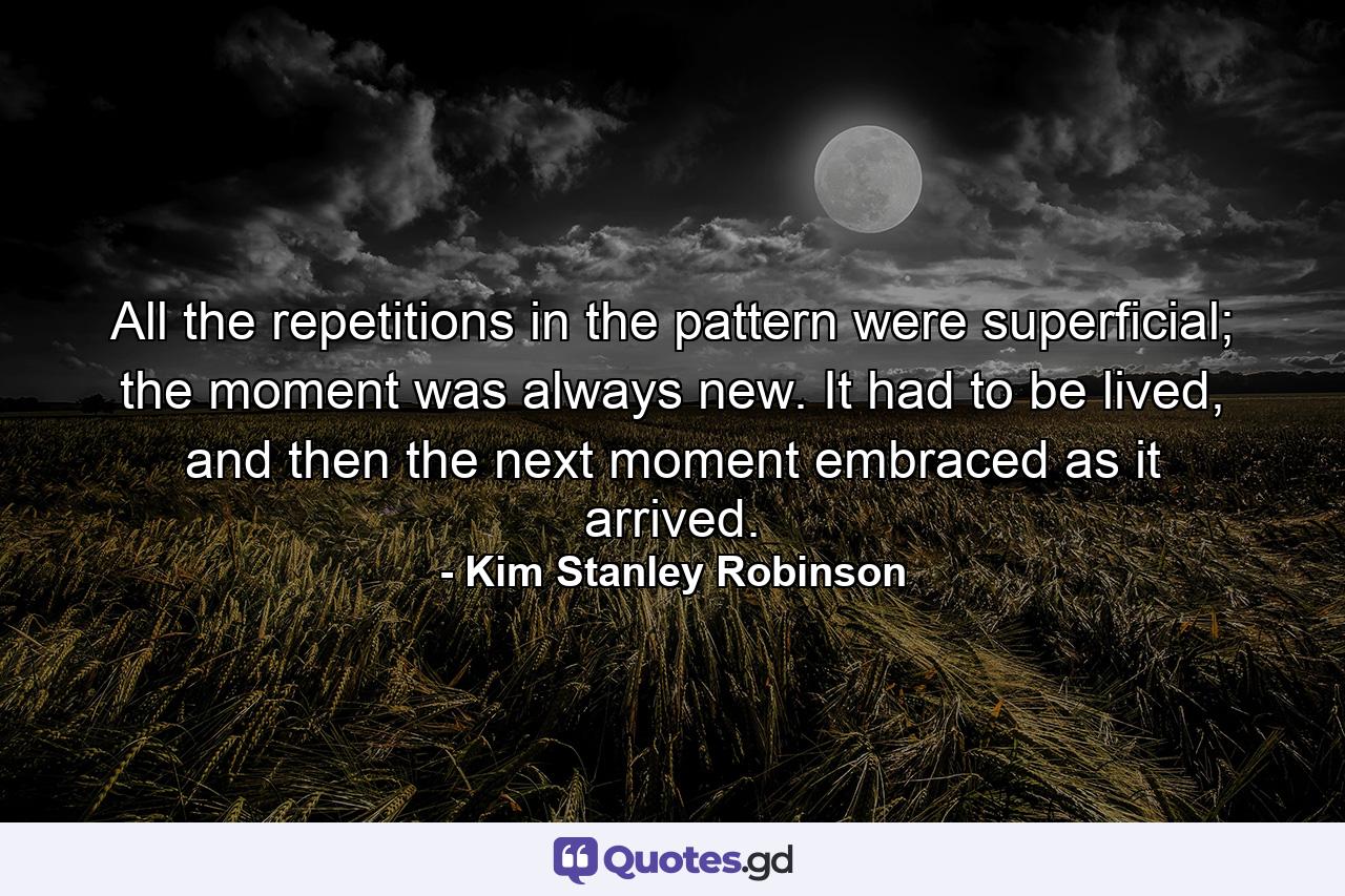 All the repetitions in the pattern were superficial; the moment was always new. It had to be lived, and then the next moment embraced as it arrived. - Quote by Kim Stanley Robinson