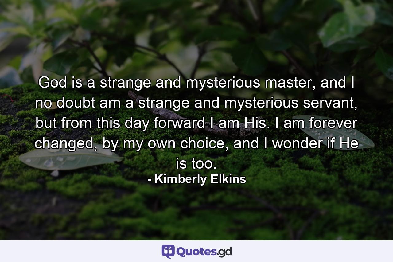 God is a strange and mysterious master, and I no doubt am a strange and mysterious servant, but from this day forward I am His. I am forever changed, by my own choice, and I wonder if He is too. - Quote by Kimberly Elkins