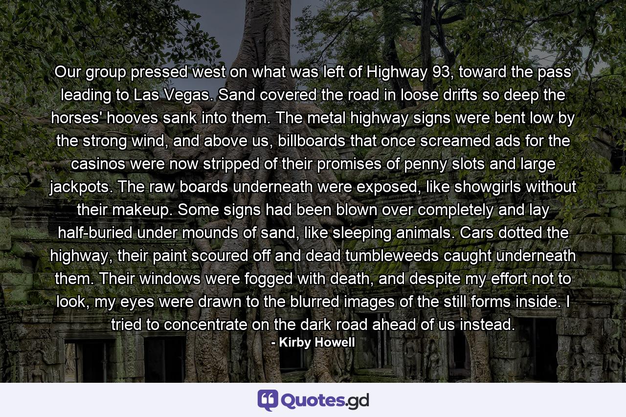 Our group pressed west on what was left of Highway 93, toward the pass leading to Las Vegas. Sand covered the road in loose drifts so deep the horses' hooves sank into them. The metal highway signs were bent low by the strong wind, and above us, billboards that once screamed ads for the casinos were now stripped of their promises of penny slots and large jackpots. The raw boards underneath were exposed, like showgirls without their makeup. Some signs had been blown over completely and lay half-buried under mounds of sand, like sleeping animals. Cars dotted the highway, their paint scoured off and dead tumbleweeds caught underneath them. Their windows were fogged with death, and despite my effort not to look, my eyes were drawn to the blurred images of the still forms inside. I tried to concentrate on the dark road ahead of us instead. - Quote by Kirby Howell