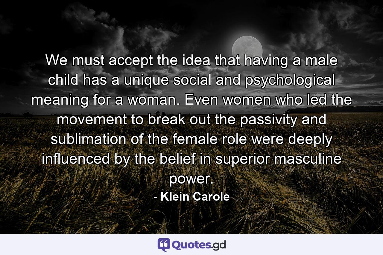 We must accept the idea that having a male child has a unique social and psychological meaning for a woman. Even women who led the movement to break out the passivity and sublimation of the female role were deeply influenced by the belief in superior masculine power. - Quote by Klein Carole