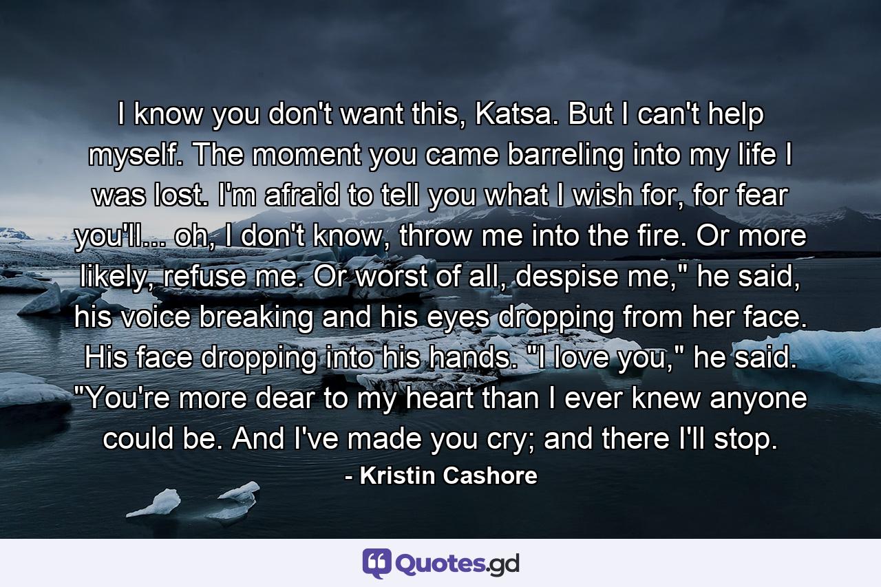 I know you don't want this, Katsa. But I can't help myself. The moment you came barreling into my life I was lost. I'm afraid to tell you what I wish for, for fear you'll... oh, I don't know, throw me into the fire. Or more likely, refuse me. Or worst of all, despise me,