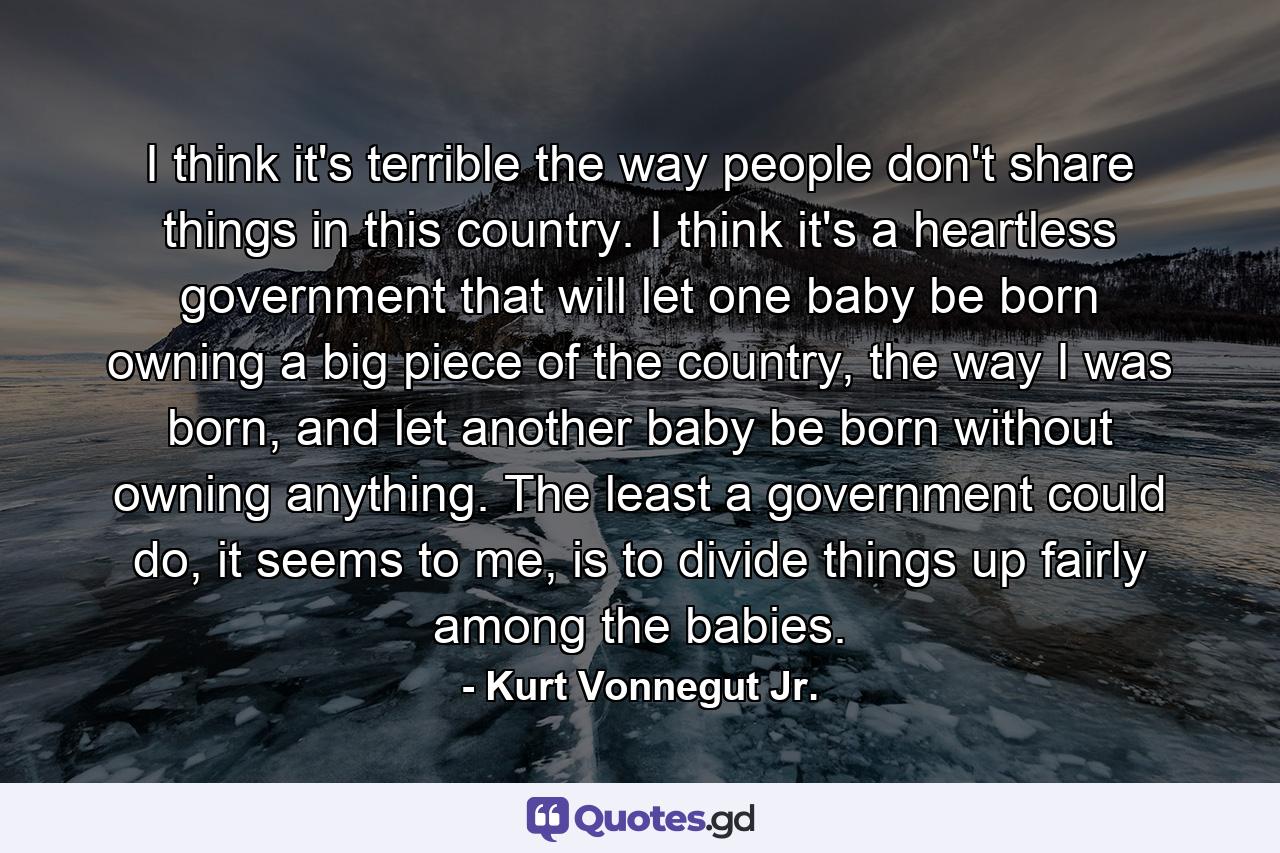 I think it's terrible the way people don't share things in this country. I think it's a heartless government that will let one baby be born owning a big piece of the country, the way I was born, and let another baby be born without owning anything. The least a government could do, it seems to me, is to divide things up fairly among the babies. - Quote by Kurt Vonnegut Jr.