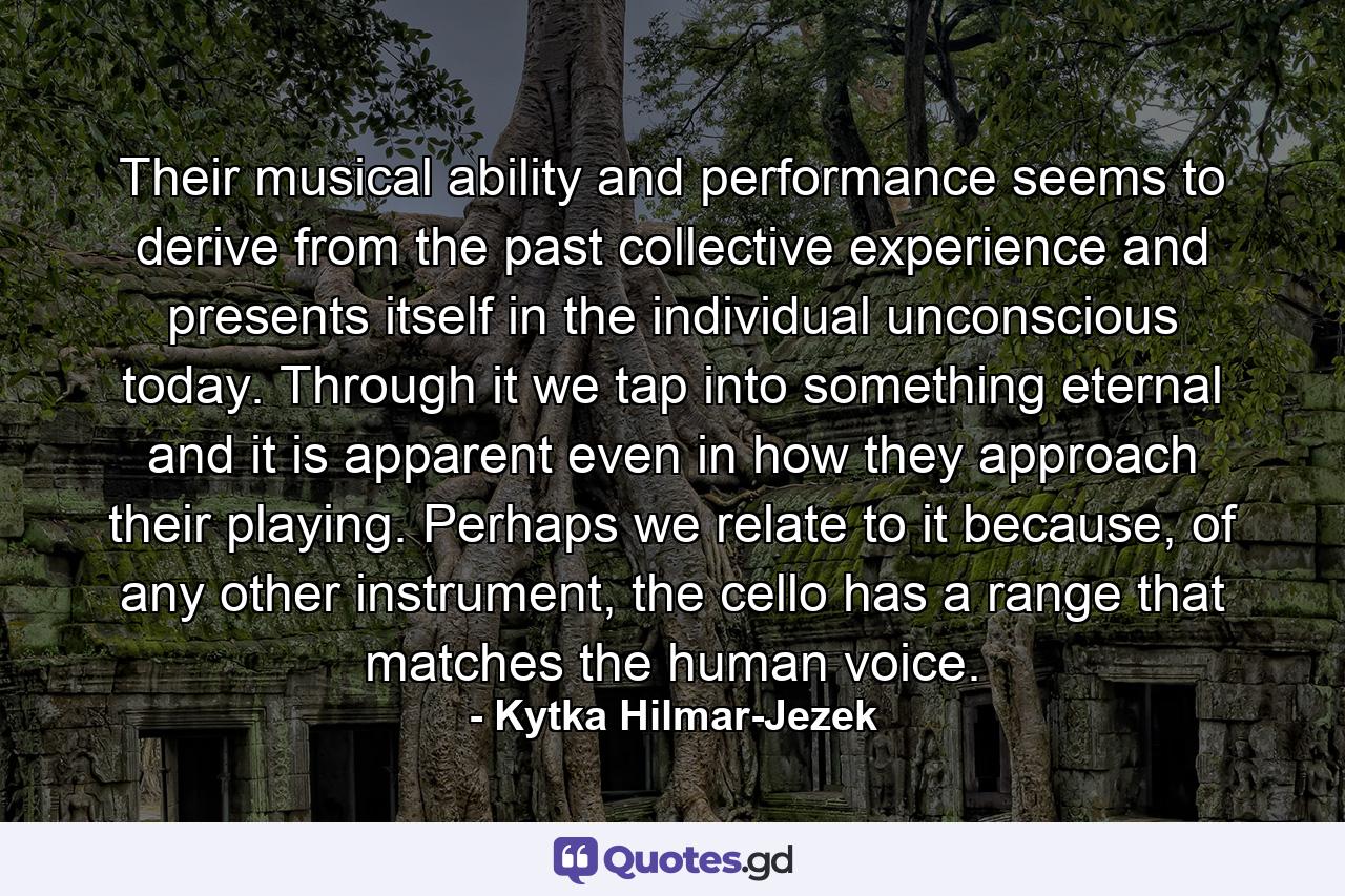 Their musical ability and performance seems to derive from the past collective experience and presents itself in the individual unconscious today. Through it we tap into something eternal and it is apparent even in how they approach their playing. Perhaps we relate to it because, of any other instrument, the cello has a range that matches the human voice. - Quote by Kytka Hilmar-Jezek