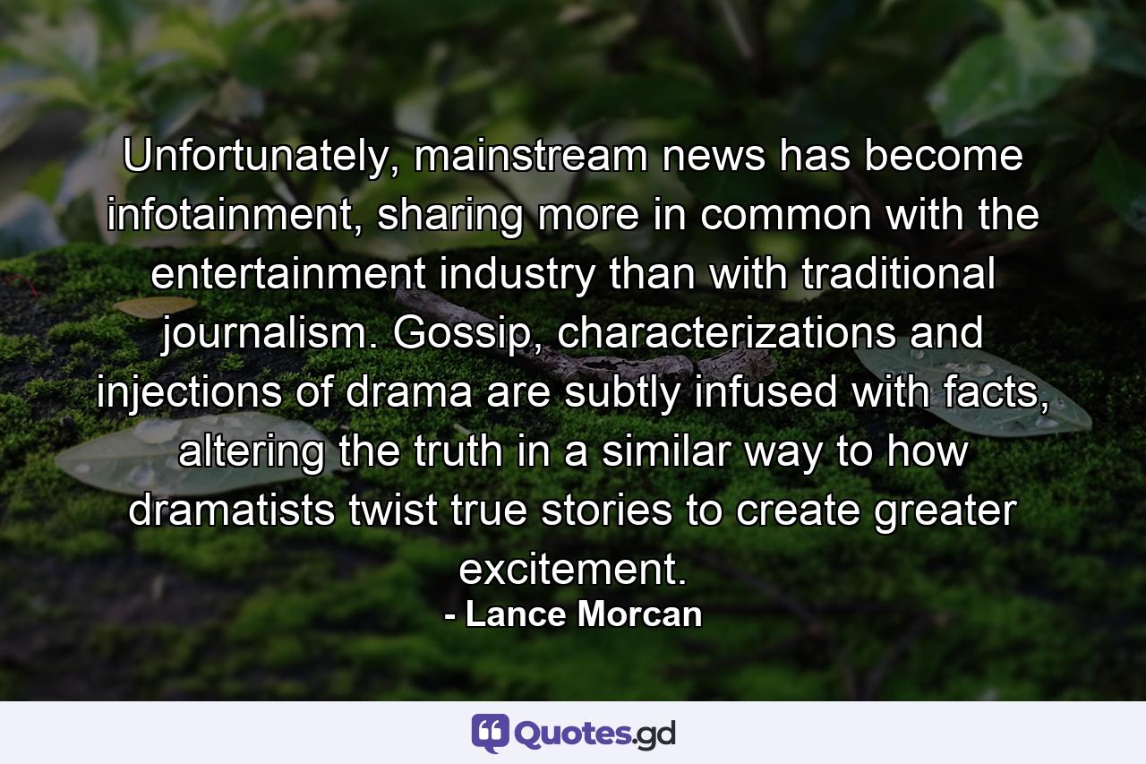 Unfortunately, mainstream news has become infotainment, sharing more in common with the entertainment industry than with traditional journalism. Gossip, characterizations and injections of drama are subtly infused with facts, altering the truth in a similar way to how dramatists twist true stories to create greater excitement. - Quote by Lance Morcan