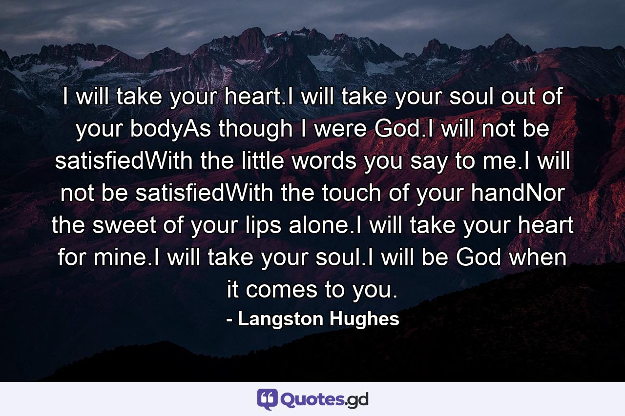 I will take your heart.I will take your soul out of your bodyAs though I were God.I will not be satisfiedWith the little words you say to me.I will not be satisfiedWith the touch of your handNor the sweet of your lips alone.I will take your heart for mine.I will take your soul.I will be God when it comes to you. - Quote by Langston Hughes