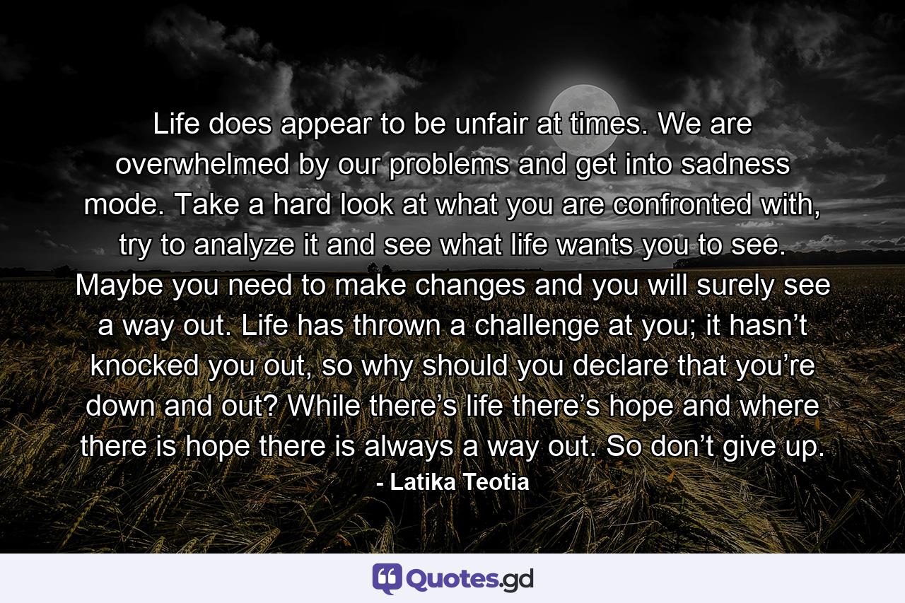 Life does appear to be unfair at times. We are overwhelmed by our problems and get into sadness mode. Take a hard look at what you are confronted with, try to analyze it and see what life wants you to see. Maybe you need to make changes and you will surely see a way out. Life has thrown a challenge at you; it hasn’t knocked you out, so why should you declare that you’re down and out? While there’s life there’s hope and where there is hope there is always a way out. So don’t give up. - Quote by Latika Teotia