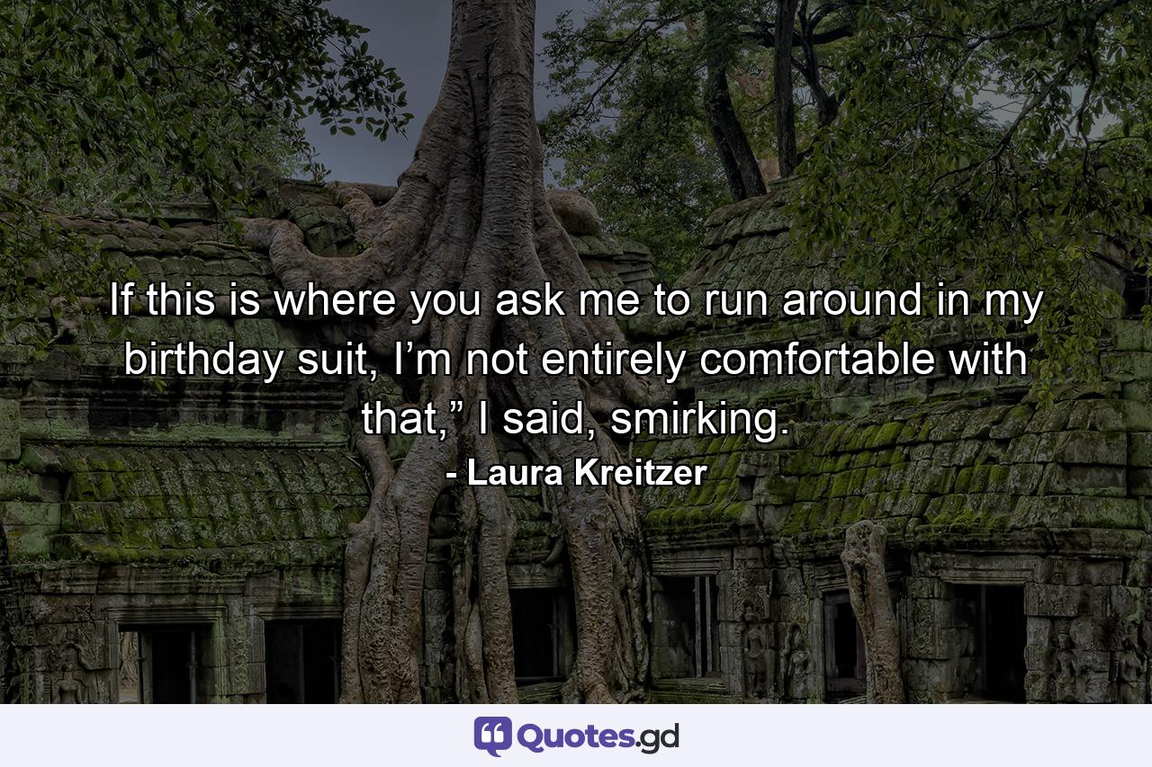 If this is where you ask me to run around in my birthday suit, I’m not entirely comfortable with that,” I said, smirking. - Quote by Laura Kreitzer