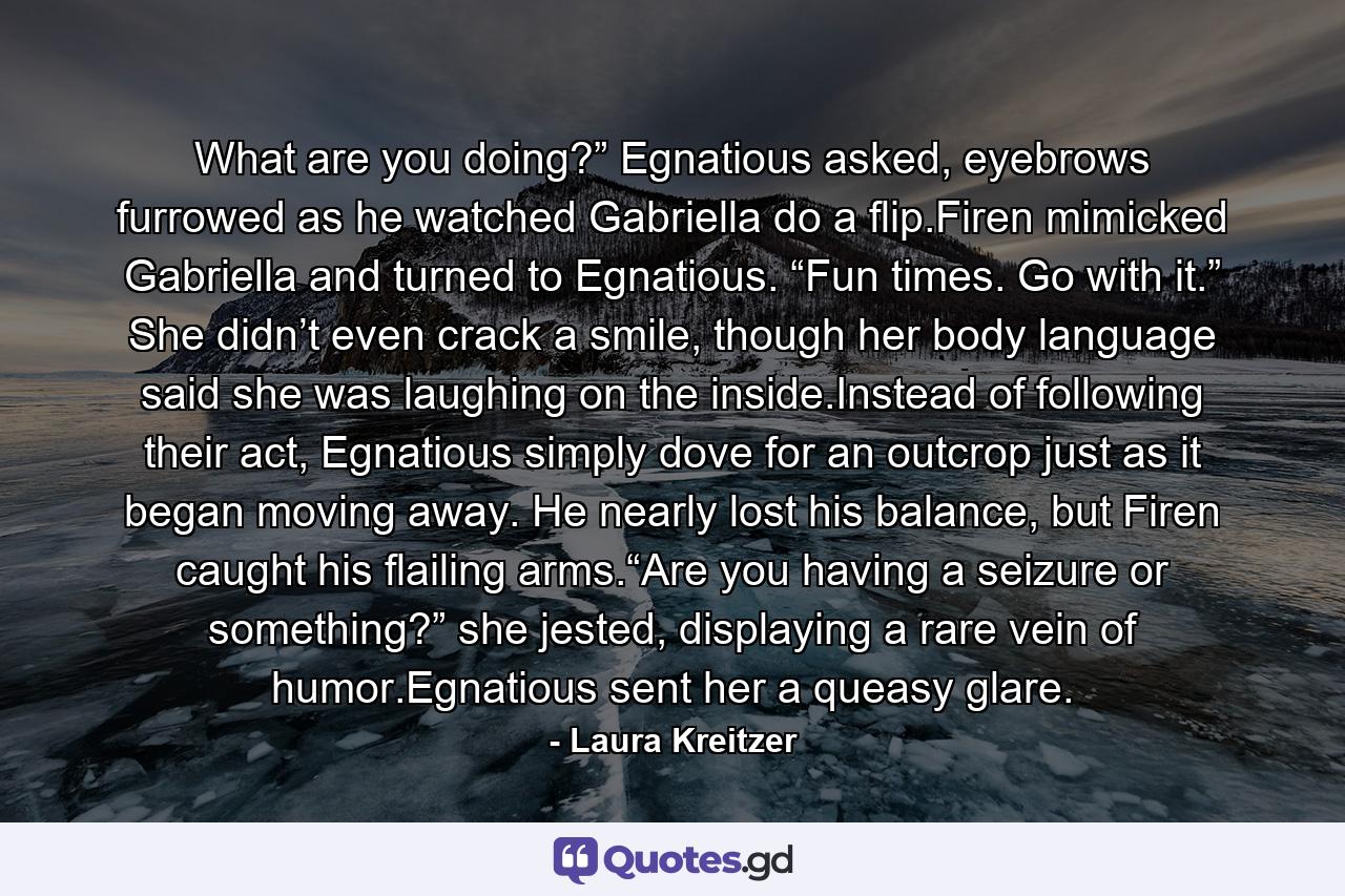 What are you doing?” Egnatious asked, eyebrows furrowed as he watched Gabriella do a flip.Firen mimicked Gabriella and turned to Egnatious. “Fun times. Go with it.” She didn’t even crack a smile, though her body language said she was laughing on the inside.Instead of following their act, Egnatious simply dove for an outcrop just as it began moving away. He nearly lost his balance, but Firen caught his flailing arms.“Are you having a seizure or something?” she jested, displaying a rare vein of humor.Egnatious sent her a queasy glare. - Quote by Laura Kreitzer