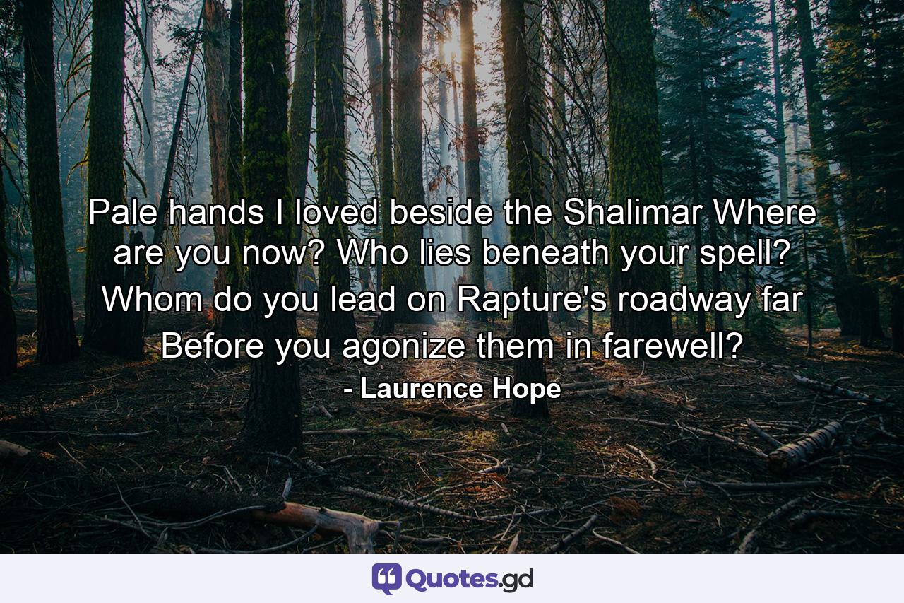 Pale hands I loved beside the Shalimar  Where are you now? Who lies beneath your spell? Whom do you lead on Rapture's roadway  far  Before you agonize them in farewell? - Quote by Laurence Hope