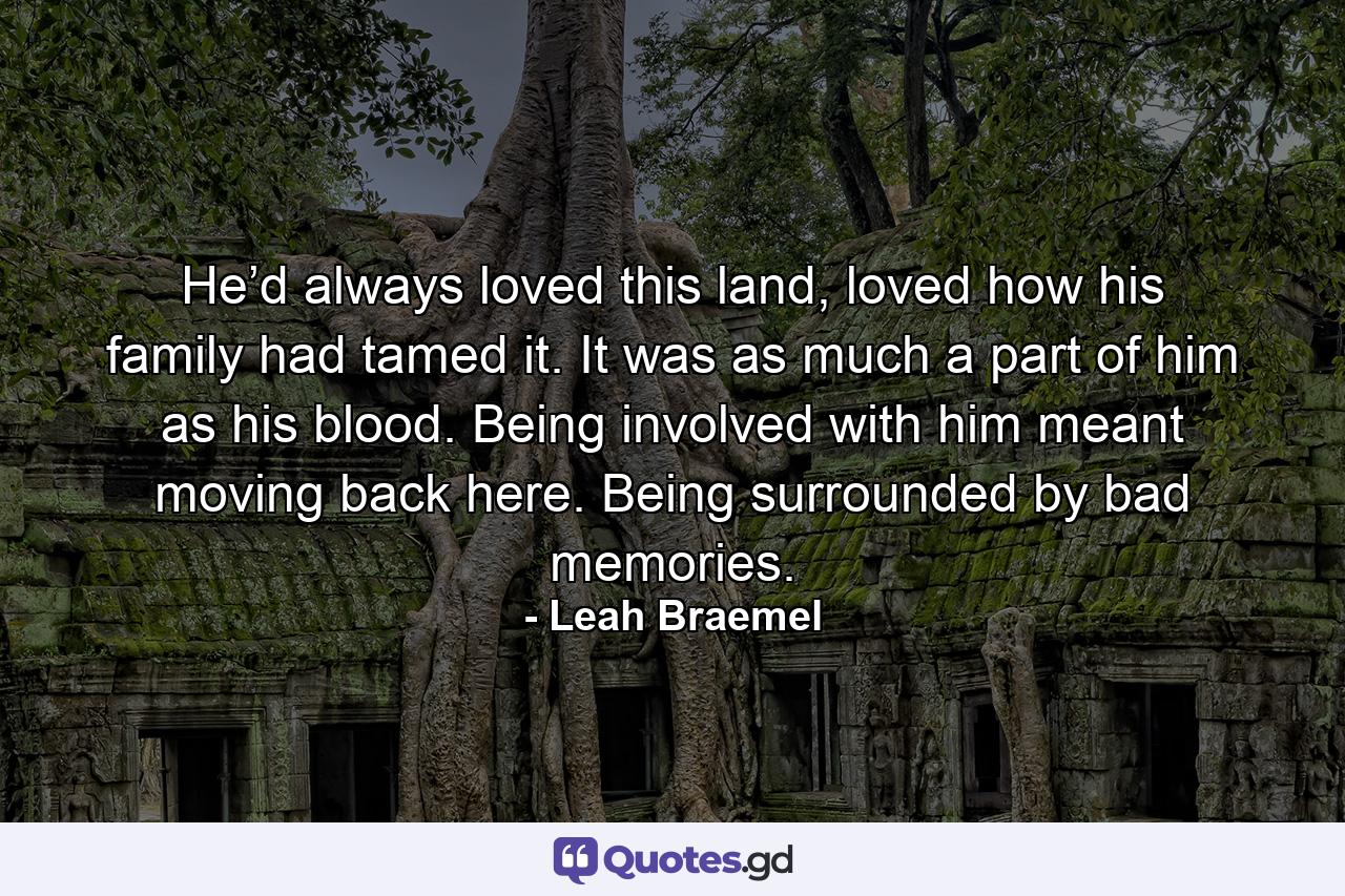 He’d always loved this land, loved how his family had tamed it. It was as much a part of him as his blood. Being involved with him meant moving back here. Being surrounded by bad memories. - Quote by Leah Braemel