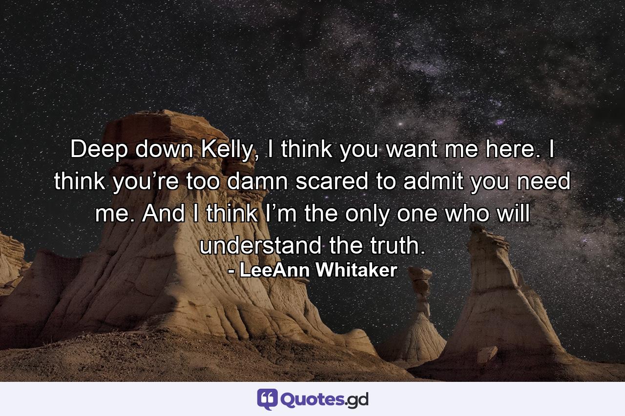 Deep down Kelly, I think you want me here. I think you’re too damn scared to admit you need me. And I think I’m the only one who will understand the truth. - Quote by LeeAnn Whitaker