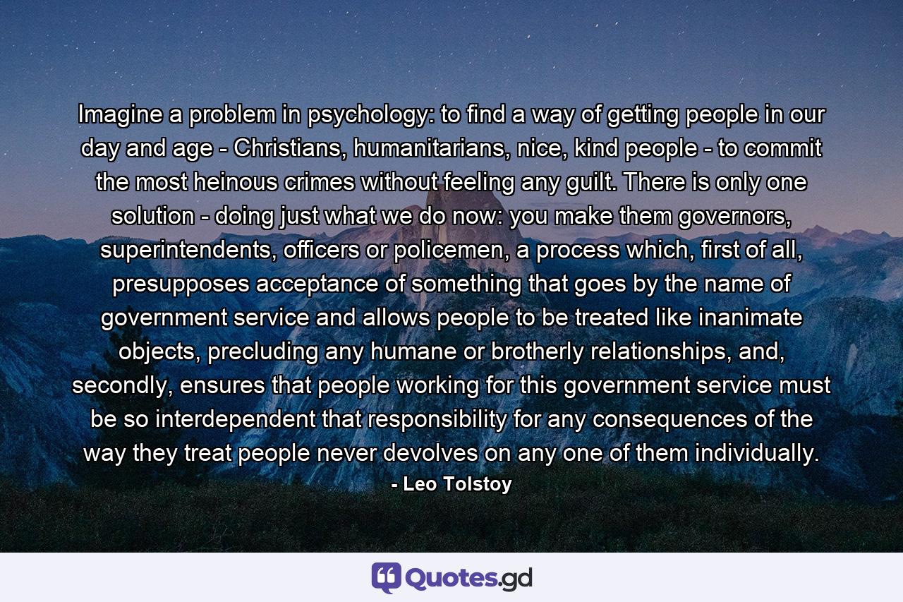 Imagine a problem in psychology: to find a way of getting people in our day and age - Christians, humanitarians, nice, kind people - to commit the most heinous crimes without feeling any guilt. There is only one solution - doing just what we do now: you make them governors, superintendents, officers or policemen, a process which, first of all, presupposes acceptance of something that goes by the name of government service and allows people to be treated like inanimate objects, precluding any humane or brotherly relationships, and, secondly, ensures that people working for this government service must be so interdependent that responsibility for any consequences of the way they treat people never devolves on any one of them individually. - Quote by Leo Tolstoy