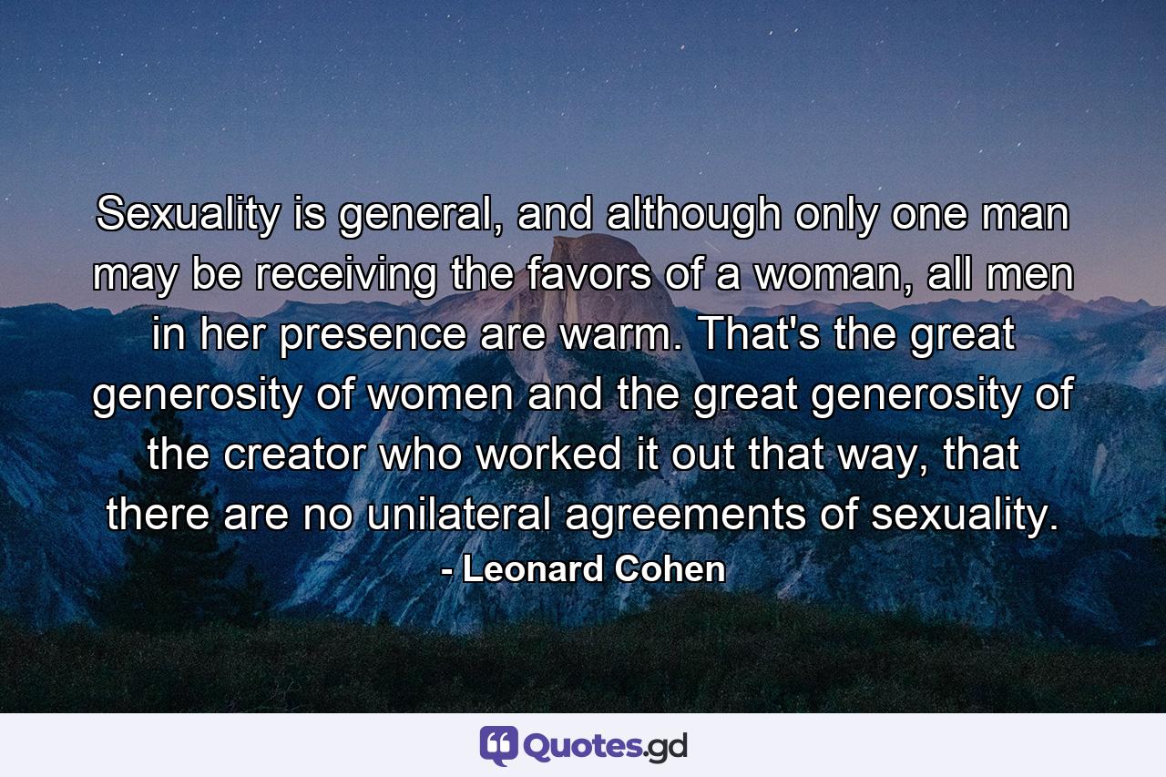 Sexuality is general, and although only one man may be receiving the favors of a woman, all men in her presence are warm. That's the great generosity of women and the great generosity of the creator who worked it out that way, that there are no unilateral agreements of sexuality. - Quote by Leonard Cohen