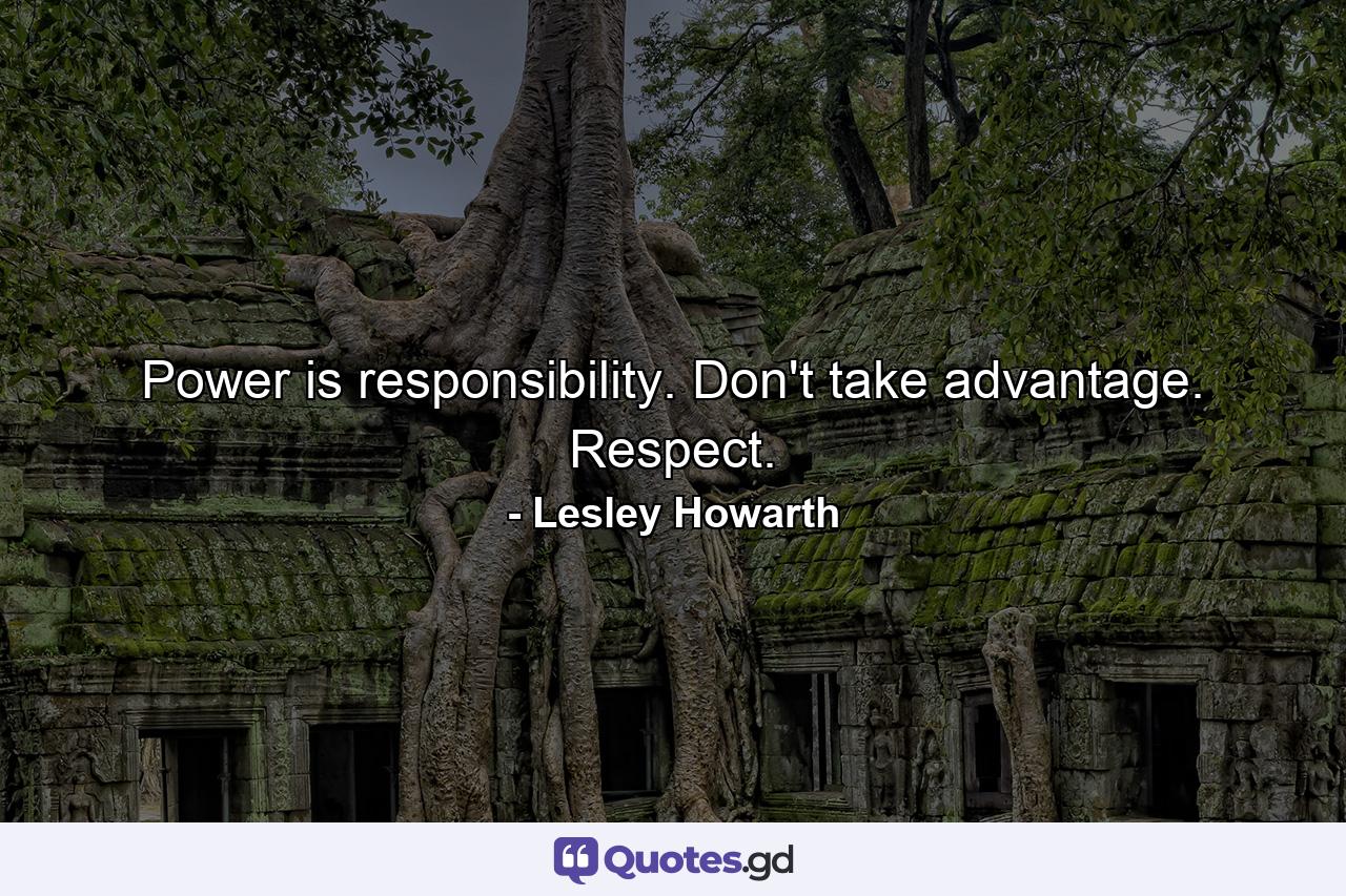 Power is responsibility. Don't take advantage. Respect. - Quote by Lesley Howarth