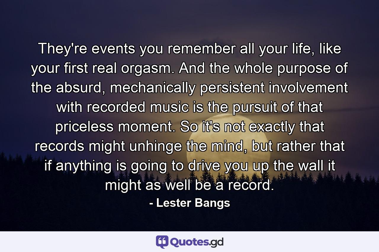 They're events you remember all your life, like your first real orgasm. And the whole purpose of the absurd, mechanically persistent involvement with recorded music is the pursuit of that priceless moment. So it's not exactly that records might unhinge the mind, but rather that if anything is going to drive you up the wall it might as well be a record. - Quote by Lester Bangs