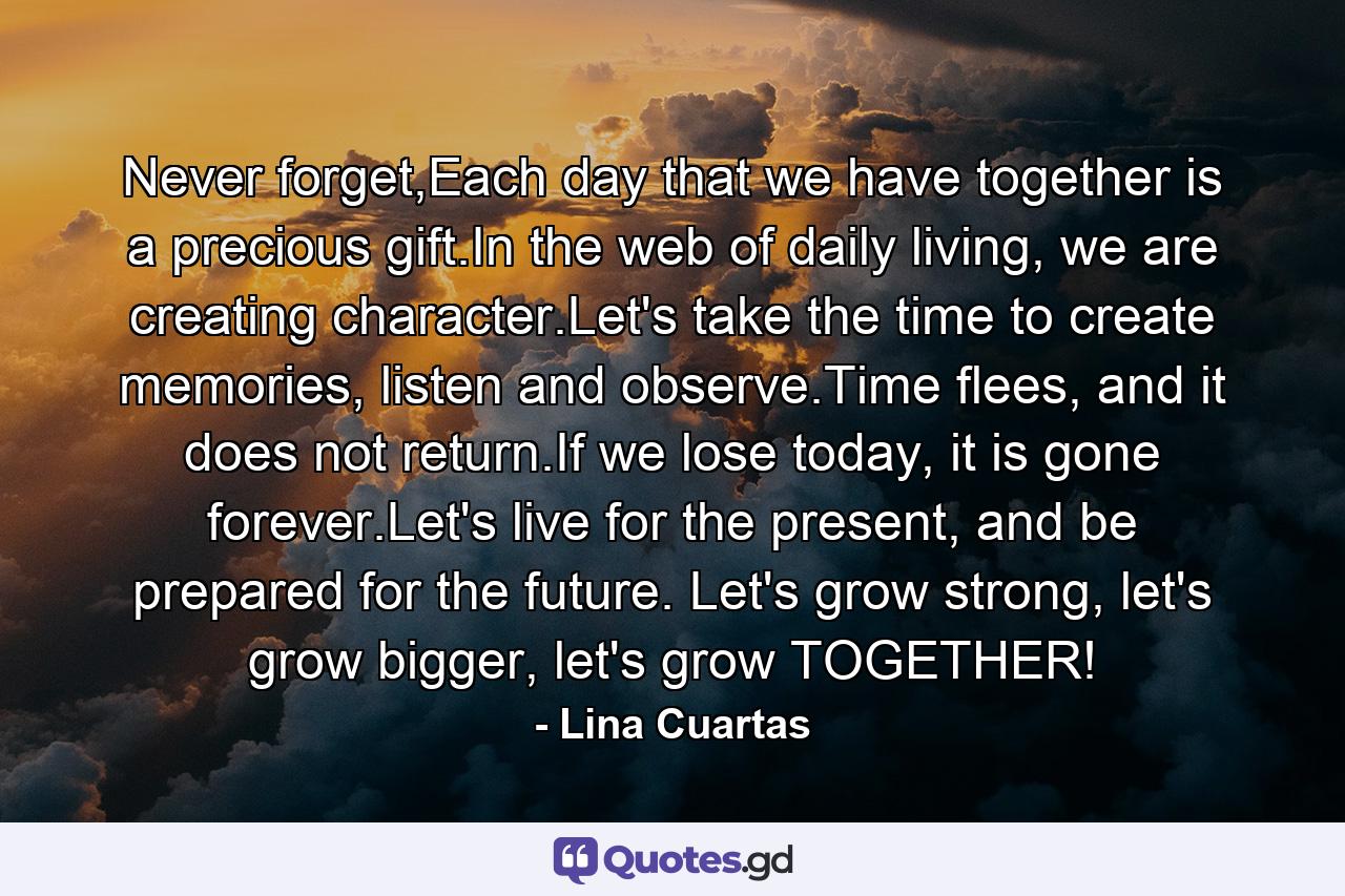 Never forget,Each day that we have together is a precious gift.In the web of daily living, we are creating character.Let's take the time to create memories, listen and observe.Time flees, and it does not return.If we lose today, it is gone forever.Let's live for the present, and be prepared for the future. Let's grow strong, let's grow bigger, let's grow TOGETHER! - Quote by Lina Cuartas