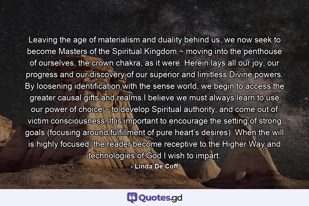Leaving the age of materialism and duality behind us, we now seek to become Masters of the Spiritual Kingdom ~ moving into the penthouse of ourselves, the crown chakra, as it were. Herein lays all our joy, our progress and our discovery of our superior and limitless Divine powers. By loosening identification with the sense world, we begin to access the greater causal gifts and realms.I believe we must always learn to use our power of choice ~ to develop Spiritual authority, and come out of victim consciousness. It is important to encourage the setting of strong goals (focusing around fulfillment of pure heart’s desires). When the will is highly focused, the reader become receptive to the Higher Way and technologies of God I wish to impart. - Quote by Linda De Coff