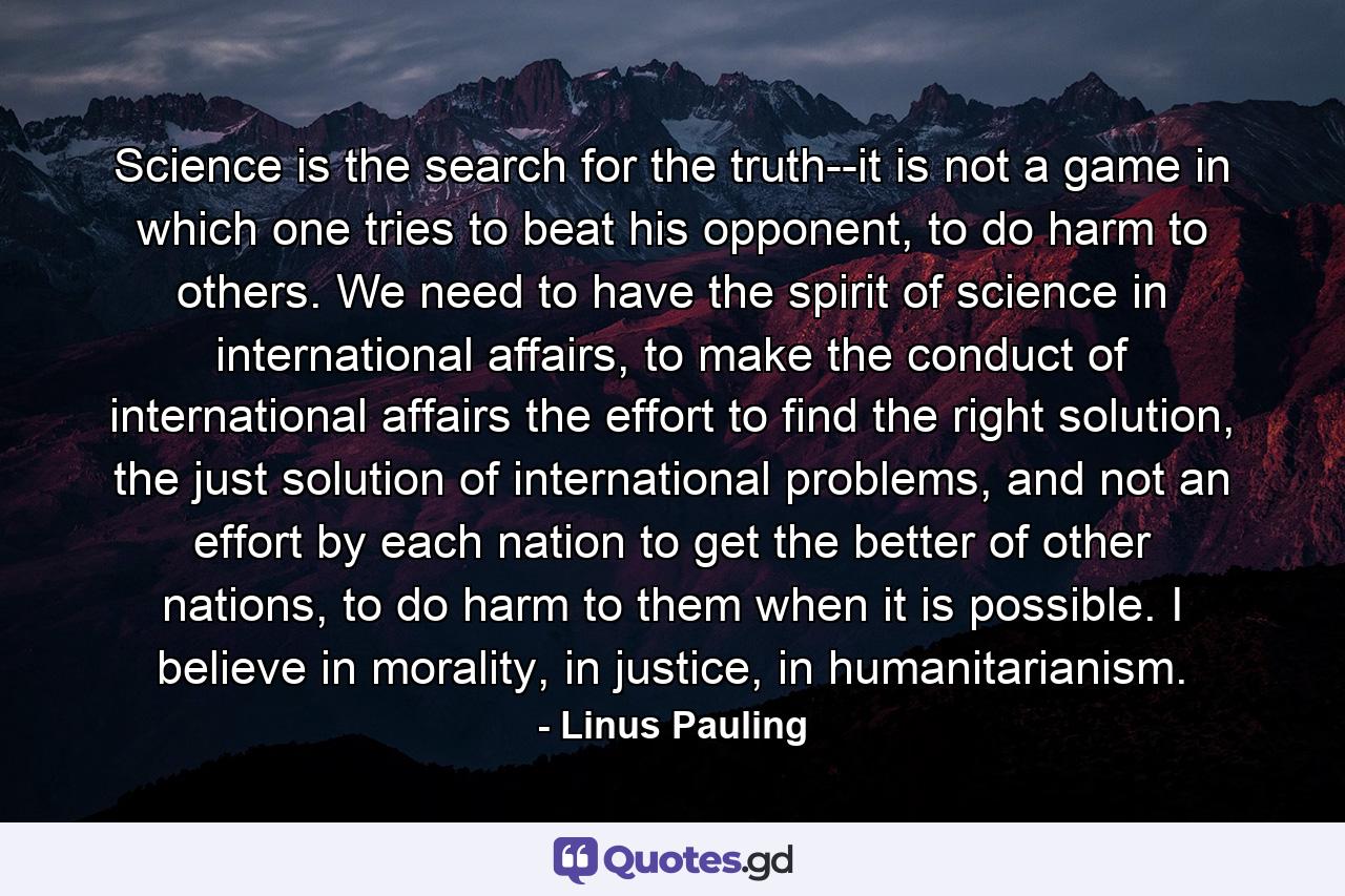 Science is the search for the truth--it is not a game in which one tries to beat his opponent, to do harm to others. We need to have the spirit of science in international affairs, to make the conduct of international affairs the effort to find the right solution, the just solution of international problems, and not an effort by each nation to get the better of other nations, to do harm to them when it is possible. I believe in morality, in justice, in humanitarianism. - Quote by Linus Pauling