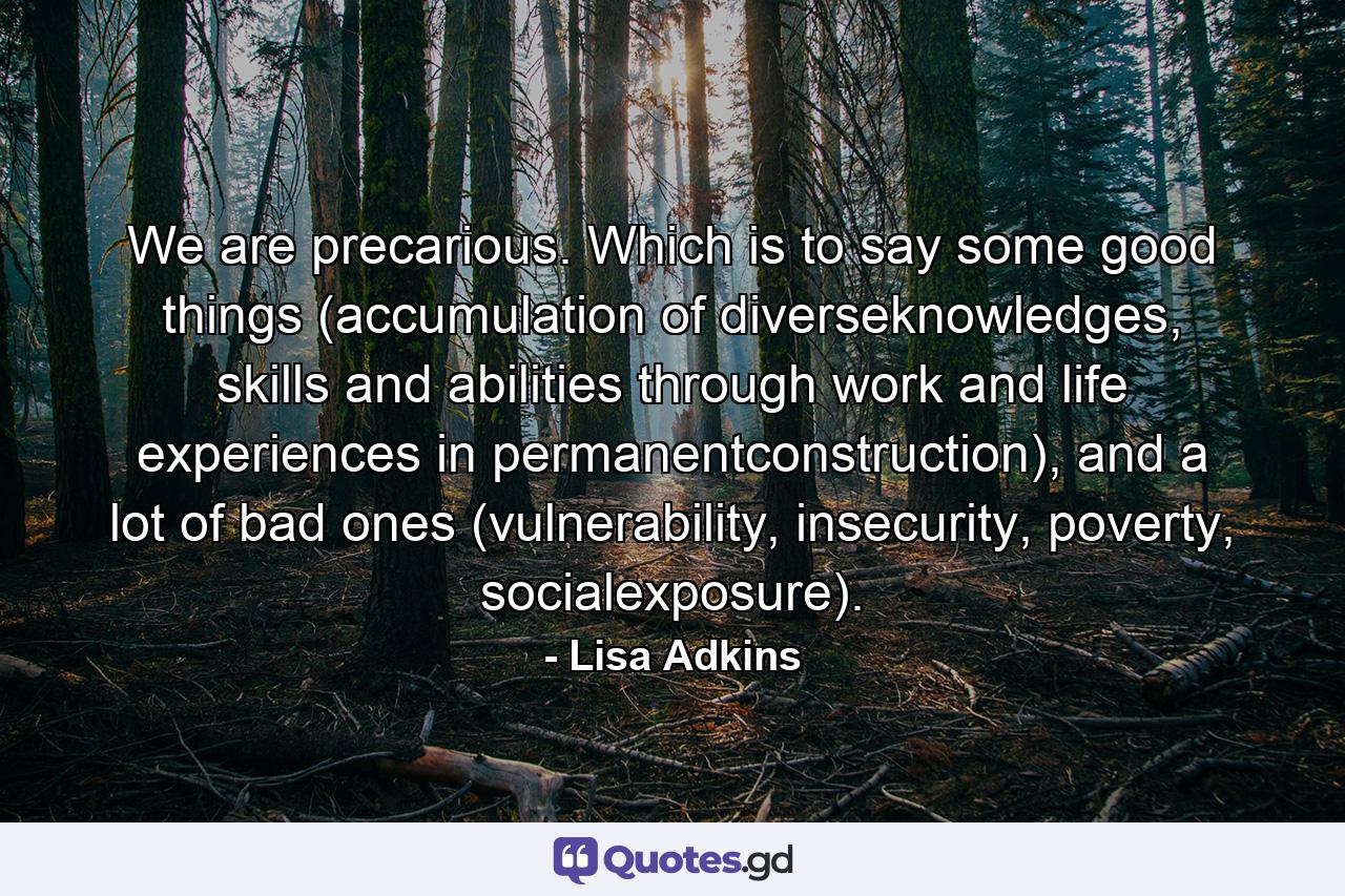 We are precarious. Which is to say some good things (accumulation of diverseknowledges, skills and abilities through work and life experiences in permanentconstruction), and a lot of bad ones (vulnerability, insecurity, poverty, socialexposure). - Quote by Lisa Adkins