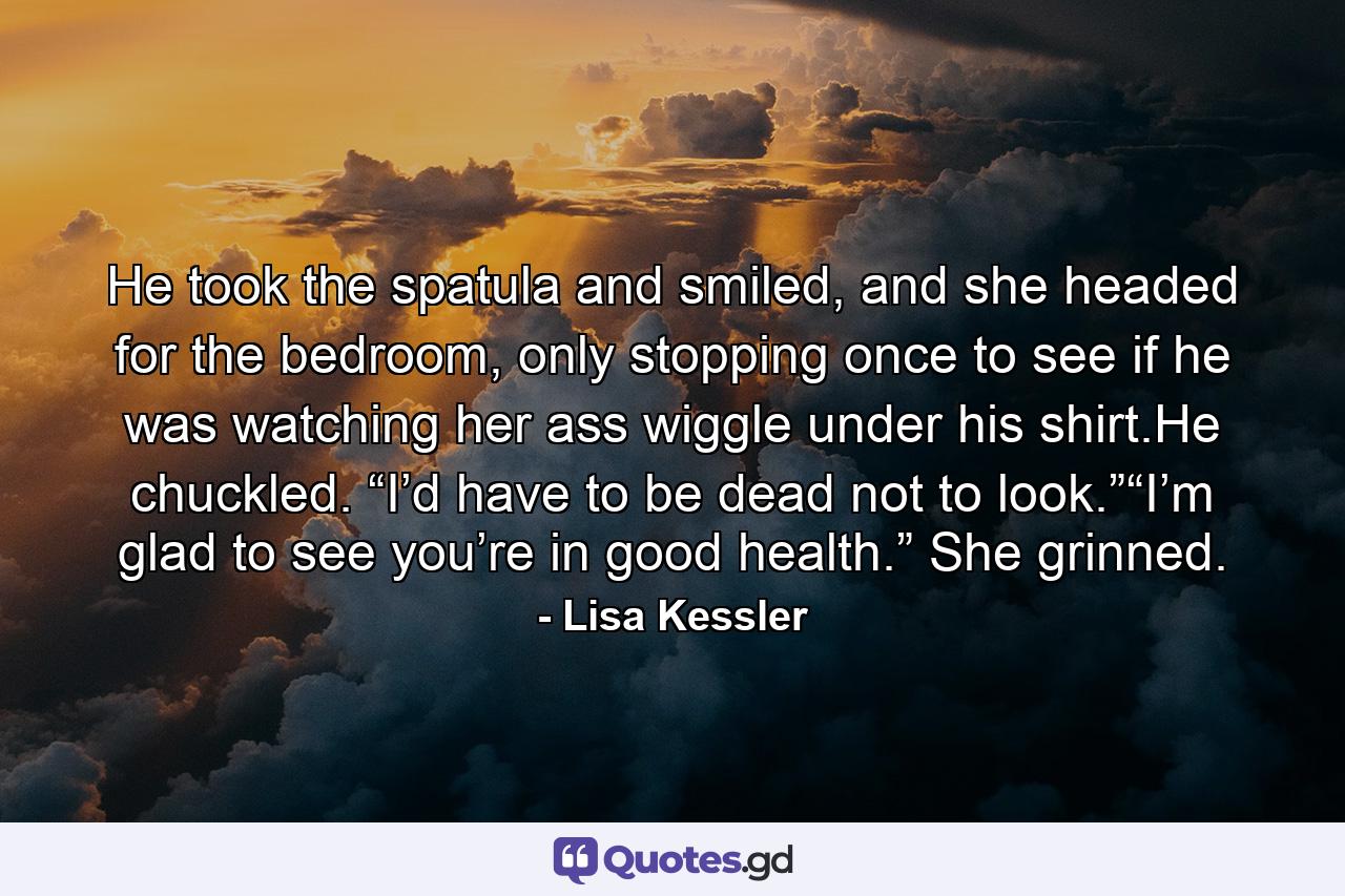 He took the spatula and smiled, and she headed for the bedroom, only stopping once to see if he was watching her ass wiggle under his shirt.He chuckled. “I’d have to be dead not to look.”“I’m glad to see you’re in good health.” She grinned. - Quote by Lisa Kessler