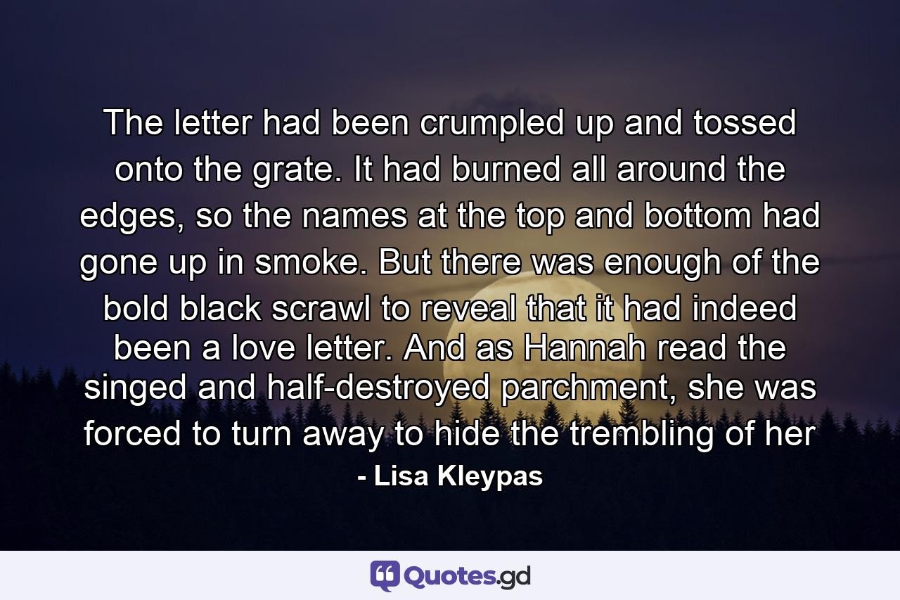 The letter had been crumpled up and tossed onto the grate. It had burned all around the edges, so the names at the top and bottom had gone up in smoke. But there was enough of the bold black scrawl to reveal that it had indeed been a love letter. And as Hannah read the singed and half-destroyed parchment, she was forced to turn away to hide the trembling of her - Quote by Lisa Kleypas