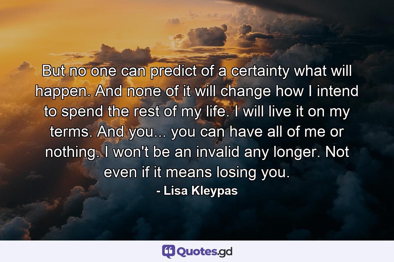 But no one can predict of a certainty what will happen. And none of it will change how I intend to spend the rest of my life. I will live it on my terms. And you... you can have all of me or nothing. I won't be an invalid any longer. Not even if it means losing you. - Quote by Lisa Kleypas