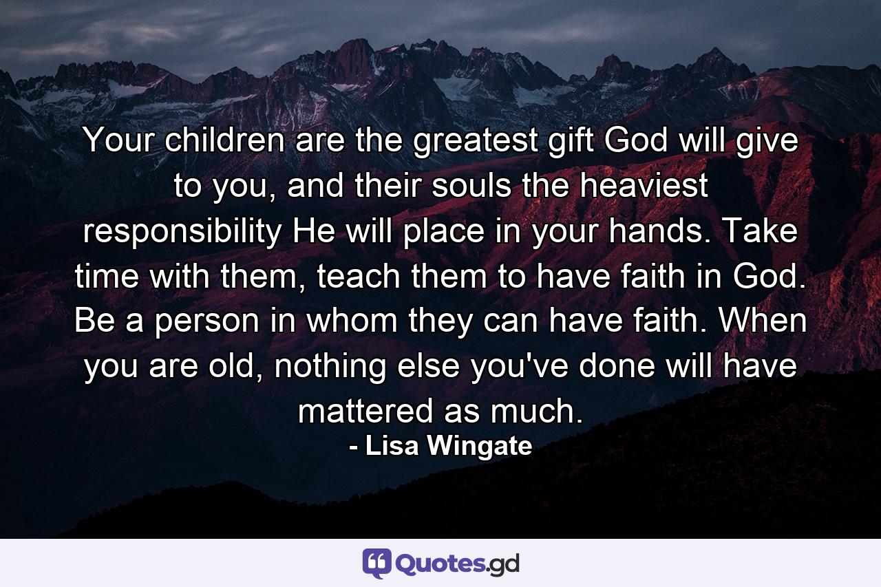 Your children are the greatest gift God will give to you, and their souls the heaviest responsibility He will place in your hands. Take time with them, teach them to have faith in God. Be a person in whom they can have faith. When you are old, nothing else you've done will have mattered as much. - Quote by Lisa Wingate