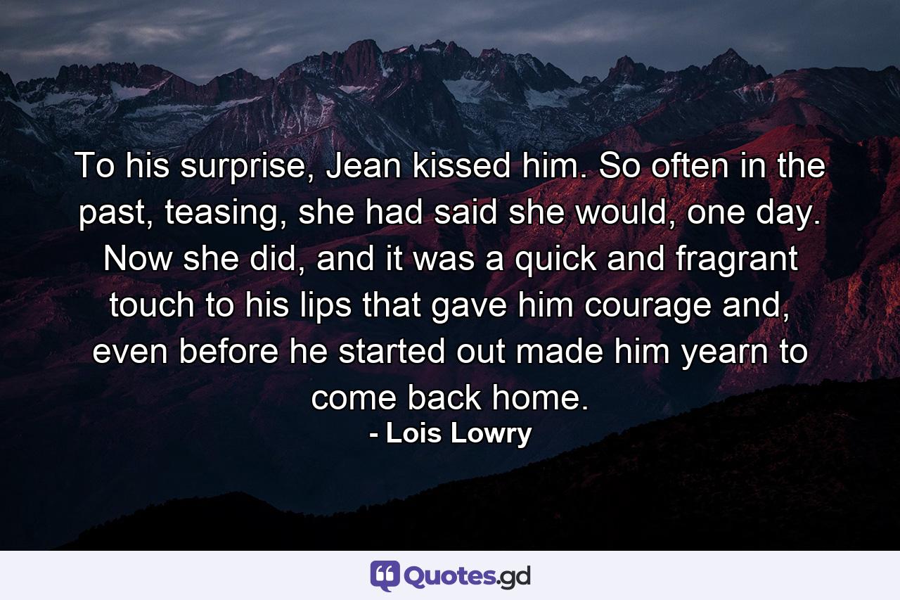 To his surprise, Jean kissed him. So often in the past, teasing, she had said she would, one day. Now she did, and it was a quick and fragrant touch to his lips that gave him courage and, even before he started out made him yearn to come back home. - Quote by Lois Lowry