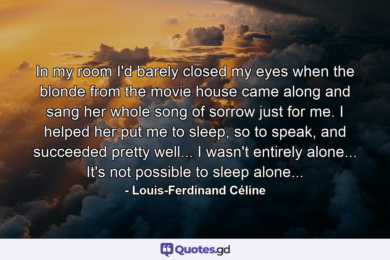 In my room I'd barely closed my eyes when the blonde from the movie house came along and sang her whole song of sorrow just for me. I helped her put me to sleep, so to speak, and succeeded pretty well... I wasn't entirely alone... It's not possible to sleep alone... - Quote by Louis-Ferdinand Céline